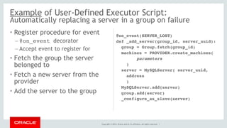Example of User-Defined Executor Script: 
Automatically replacing a server in a group on failure 
Copyright © 2014, Oracle and/or its affiliates. All rights reserved. | 
• Register procedure for event 
– @on_event decorator 
– Accept event to register for 
• Fetch the group the server 
belonged to 
• Fetch a new server from the 
provider 
• Add the server to the group 
@on_event(SERVER_LOST) 
def _add_server(group_id, server_uuid): 
group = Group.fetch(group_id) 
machines = PROVIDER.create_machines( 
parameters 
) 
server = MySQLServer( server_uuid, 
address 
) 
MySQLServer.add(server) 
group.add(server) 
_configure_as_slave(server) 
 
