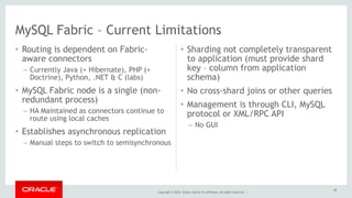 MySQL Fabric – Current Limitations 
Copyright © 2014, Oracle and/or its affiliates. All rights reserved. | 
• Routing is dependent on Fabric-aware 
connectors 
– Currently Java (+ Hibernate), PHP (+ 
Doctrine), Python, .NET & C (labs) 
• MySQL Fabric node is a single (non-redundant 
process) 
– HA Maintained as connectors continue to 
route using local caches 
• Establishes asynchronous replication 
– Manual steps to switch to semisynchronous 
• Sharding not completely transparent 
to application (must provide shard 
key – column from application 
schema) 
• No cross-shard joins or other queries 
• Management is through CLI, MySQL 
protocol or XML/RPC API 
– No GUI 
60 
 