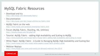 MySQL Fabric Resources 
• Download and try 
http://dev.mysql.com/downloads/fabric/ 
• Documentation 
http://dev.mysql.com/doc/mysql-utilities/en/fabric.html 
• MySQL Fabric on the web 
http://www.mysql.com/products/enterprise/fabric.html 
• Forum (MySQL Fabric, Sharding, HA, Utilities) 
http://forums.mysql.com/list.php?144 
• Tutorial: MySQL Fabric - adding High Availability and Scaling to MySQL 
http://www.clusterdb.com/mysql-fabric/mysql-fabric-adding-high-availability-and-scaling-to-mysql 
• White Paper: MySQL Fabric - A Guide to Managing MySQL High Availability and Scaling Out 
http://www.mysql.com/why-mysql/white-papers/mysql-fabric-product-guide 
• Webinar Replays 
http://www.mysql.com/news-and-events/on-demand-webinars/#en-20-41 
Copyright © 2014, Oracle and/or its affiliates. All rights reserved. | 
62 
 