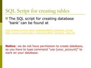 SQL Script for creating tables
 The SQL script for creating database
‘bank’ can be found at
http://www.cs.kent.edu/~mabuata/DB10_lab/bank_db.sql
http://www.cs.kent.edu/~mabuata/DB10_lab/bank_data.sql
Notice: we do not have permission to create database,
so you have to type command “use [your_account]” to
work on your database.
 