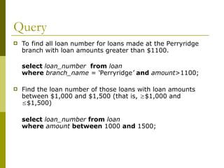 Query
 To find all loan number for loans made at the Perryridge
branch with loan amounts greater than $1100.
select loan_number from loan
where branch_name = ‘Perryridge’ and amount>1100;
 Find the loan number of those loans with loan amounts
between $1,000 and $1,500 (that is, $1,000 and
$1,500)
select loan_number from loan
where amount between 1000 and 1500;
 