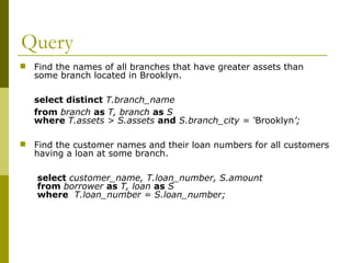 Query
 Find the names of all branches that have greater assets than
some branch located in Brooklyn.
select distinct T.branch_name
from branch as T, branch as S
where T.assets > S.assets and S.branch_city = ‘Brooklyn’;
 Find the customer names and their loan numbers for all customers
having a loan at some branch.
select customer_name, T.loan_number, S.amount
from borrower as T, loan as S
where T.loan_number = S.loan_number;
 