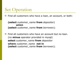 Set Operation
 Find all customers who have a loan, an account, or both:
(select customer_name from depositor)
union
(select customer_name from borrower);
 Find all customers who have an account but no loan.
(no minus operator provided in mysql)
select customer_name from depositor
where customer_name not in
(select customer_name from borrower);
 