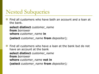 Nested Subqueries
 Find all customers who have both an account and a loan at
the bank.
select distinct customer_name
from borrower
where customer_name in
(select customer_name from depositor);
 Find all customers who have a loan at the bank but do not
have an account at the bank
select distinct customer_name
from borrower
where customer_name not in
(select customer_name from depositor);
 