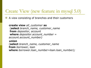 Create View (new feature in mysql 5.0)
 A view consisting of branches and their customers
create view all_customer as
(select branch_name, customer_name
from depositor, account
where depositor.account_number =
account.account_number)
union
(select branch_name, customer_name
from borrower, loan
where borrower.loan_number=loan.loan_number);
 