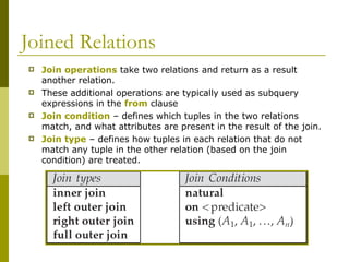 Joined Relations
 Join operations take two relations and return as a result
another relation.
 These additional operations are typically used as subquery
expressions in the from clause
 Join condition – defines which tuples in the two relations
match, and what attributes are present in the result of the join.
 Join type – defines how tuples in each relation that do not
match any tuple in the other relation (based on the join
condition) are treated.
 
