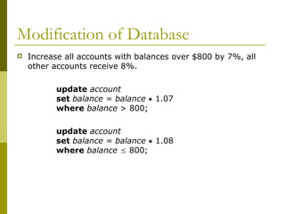 Modification of Database
 Increase all accounts with balances over $800 by 7%, all
other accounts receive 8%.
update account
set balance = balance  1.07
where balance > 800;
update account
set balance = balance  1.08
where balance  800;
 