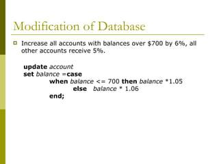 Modification of Database
 Increase all accounts with balances over $700 by 6%, all
other accounts receive 5%.
update account
set balance =case
when balance <= 700 then balance *1.05
else balance * 1.06
end;
 