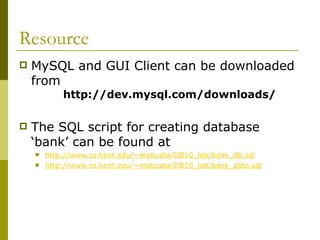 Resource
 MySQL and GUI Client can be downloaded
from
http://dev.mysql.com/downloads/
 The SQL script for creating database
‘bank’ can be found at
 http://www.cs.kent.edu/~mabuata/DB10_lab/bank_db.sql
 http://www.cs.kent.edu/~mabuata/DB10_lab/bank_data.sql
 