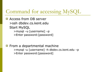Command for accessing MySQL
 Access from DB server
>ssh dbdev.cs.kent.edu
Start MySQL
>mysql –u [username] –p
>Enter password:[password]
 From a departmental machine
>mysql -u [username] -h dbdev.cs.kent.edu –p
>Enter password:[password]
 