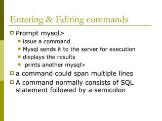 Entering & Editing commands
 Prompt mysql>
 issue a command
 Mysql sends it to the server for execution
 displays the results
 prints another mysql>
 a command could span multiple lines
 A command normally consists of SQL
statement followed by a semicolon
 