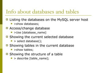Info about databases and tables
 Listing the databases on the MySQL server host
 >show databases;
 Access/change database
 >Use [database_name]
 Showing the current selected database
 > select database();
 Showing tables in the current database
 >show tables;
 Showing the structure of a table
 > describe [table_name];
 
