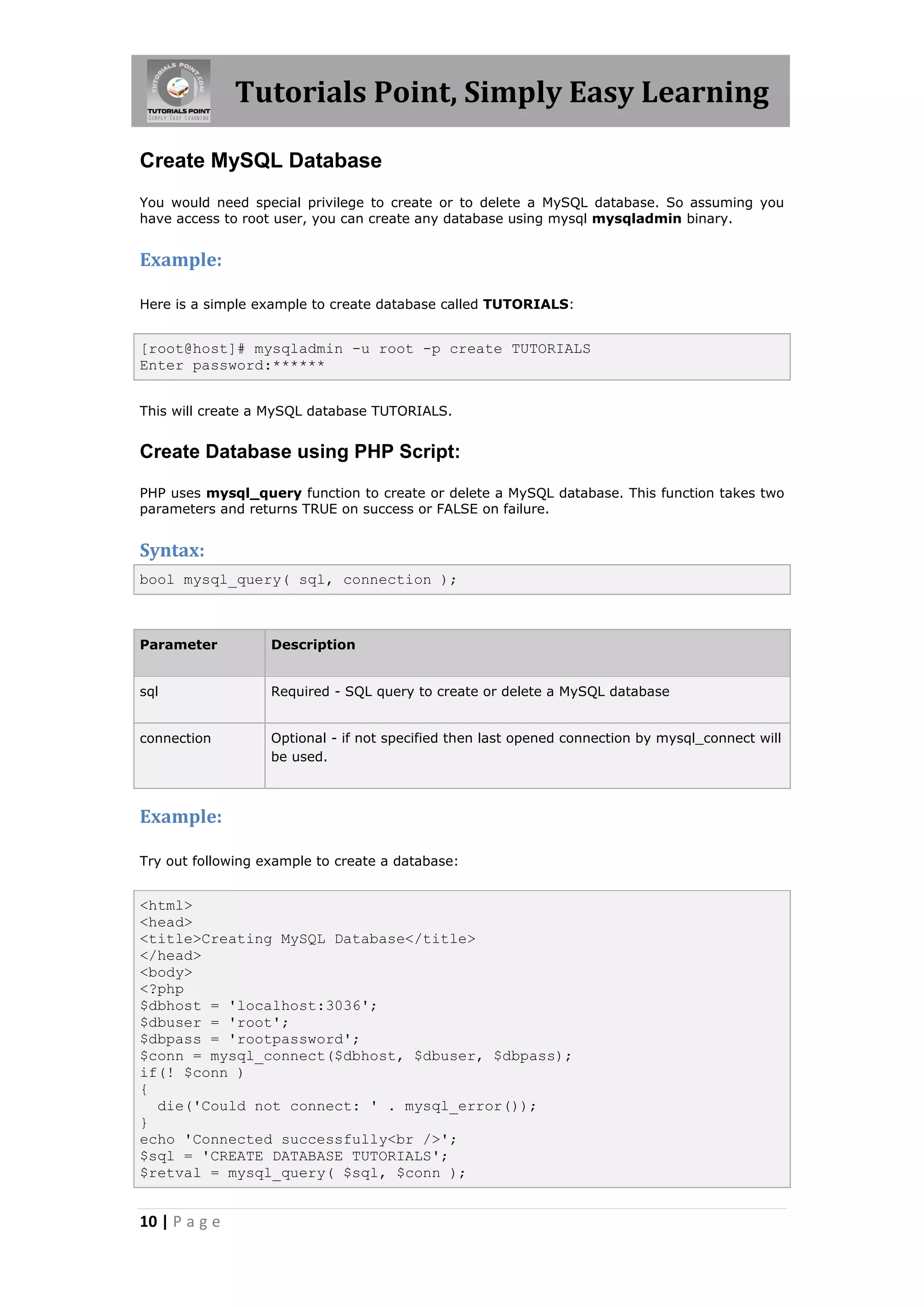 Tutorials Point, Simply Easy Learning Create MySQL Database You would need special privilege to create or to delete a MySQL database. So assuming you have access to root user, you can create any database using mysql mysqladmin binary. Example: Here is a simple example to create database called TUTORIALS: [root@host]# mysqladmin -u root -p create TUTORIALS Enter password:****** This will create a MySQL database TUTORIALS. Create Database using PHP Script: PHP uses mysql_query function to create or delete a MySQL database. This function takes two parameters and returns TRUE on success or FALSE on failure. Syntax: bool mysql_query( sql, connection ); Parameter Description sql Required - SQL query to create or delete a MySQL database connection Optional - if not specified then last opened connection by mysql_connect will be used. Example: Try out following example to create a database: <html> <head> <title>Creating MySQL Database</title> </head> <body> <?php $dbhost = 'localhost:3036'; $dbuser = 'root'; $dbpass = 'rootpassword'; $conn = mysql_connect($dbhost, $dbuser, $dbpass); if(! $conn ) { die('Could not connect: ' . mysql_error()); } echo 'Connected successfully<br />'; $sql = 'CREATE DATABASE TUTORIALS'; $retval = mysql_query( $sql, $conn ); 10 | P a g e 