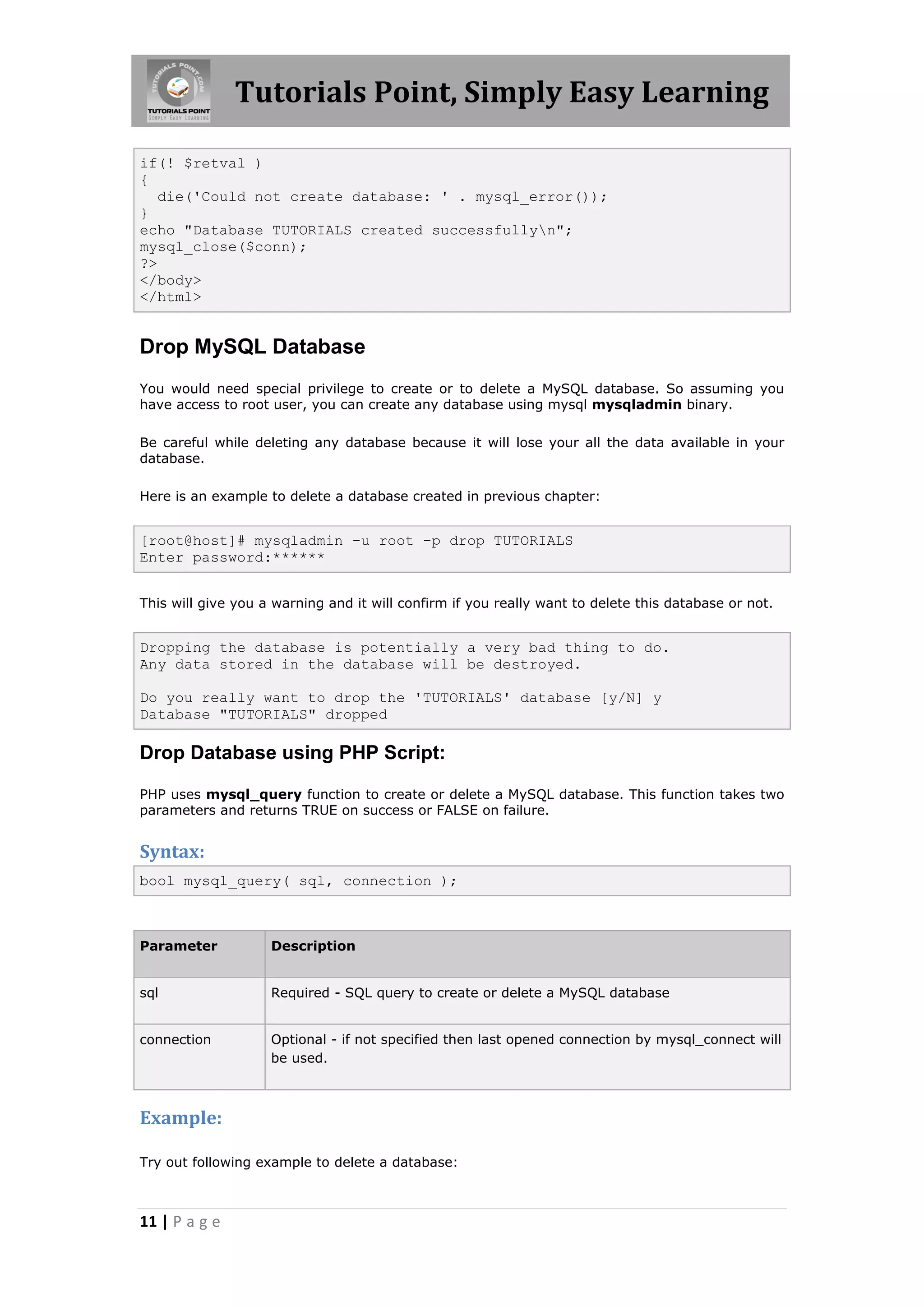 Tutorials Point, Simply Easy Learning if(! $retval ) { die('Could not create database: ' . mysql_error()); } echo "Database TUTORIALS created successfullyn"; mysql_close($conn); ?> </body> </html> Drop MySQL Database You would need special privilege to create or to delete a MySQL database. So assuming you have access to root user, you can create any database using mysql mysqladmin binary. Be careful while deleting any database because it will lose your all the data available in your database. Here is an example to delete a database created in previous chapter: [root@host]# mysqladmin -u root -p drop TUTORIALS Enter password:****** This will give you a warning and it will confirm if you really want to delete this database or not. Dropping the database is potentially a very bad thing to do. Any data stored in the database will be destroyed. Do you really want to drop the 'TUTORIALS' database [y/N] y Database "TUTORIALS" dropped Drop Database using PHP Script: PHP uses mysql_query function to create or delete a MySQL database. This function takes two parameters and returns TRUE on success or FALSE on failure. Syntax: bool mysql_query( sql, connection ); Parameter Description sql Required - SQL query to create or delete a MySQL database connection Optional - if not specified then last opened connection by mysql_connect will be used. Example: Try out following example to delete a database: 11 | P a g e 