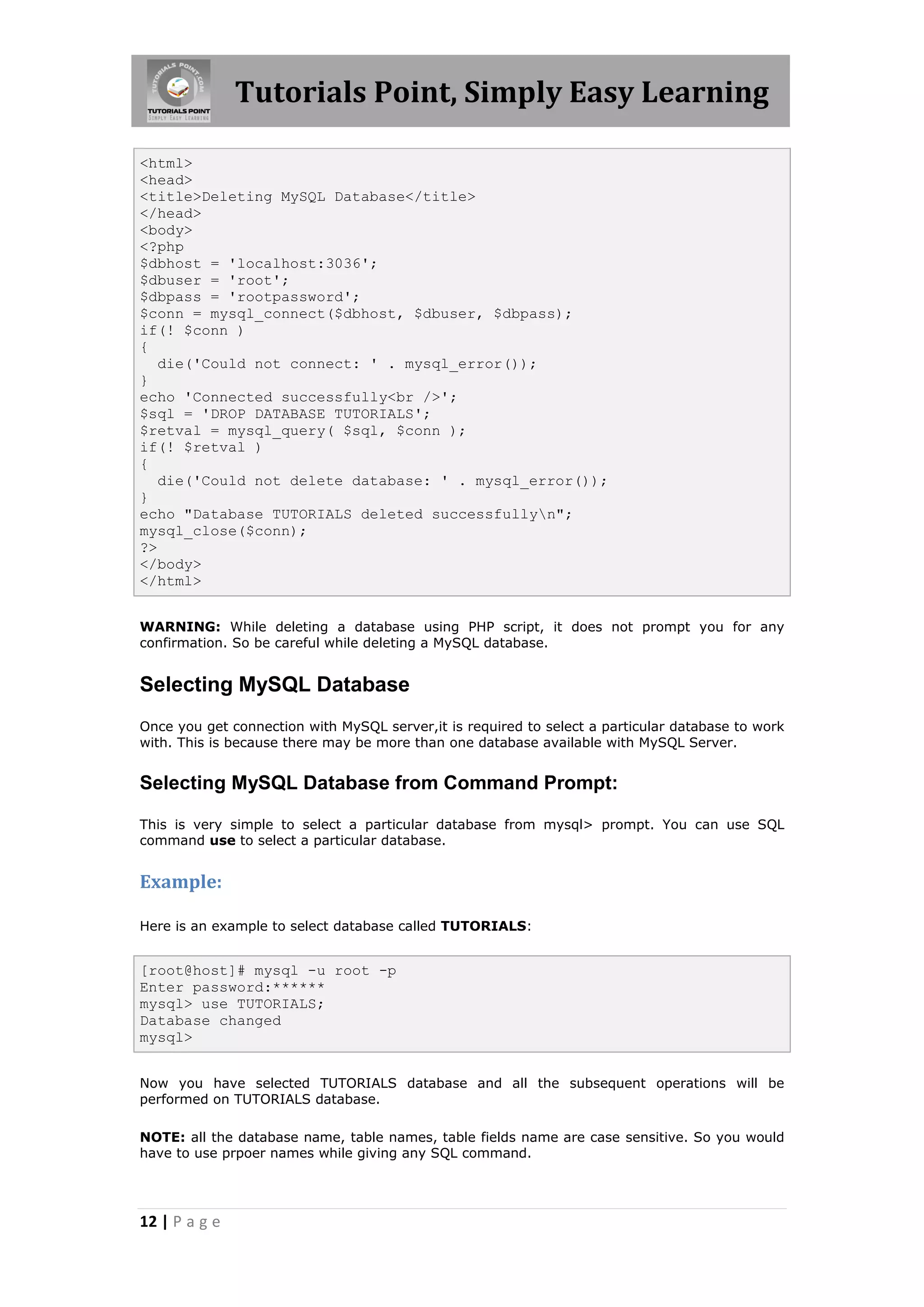 Tutorials Point, Simply Easy Learning <html> <head> <title>Deleting MySQL Database</title> </head> <body> <?php $dbhost = 'localhost:3036'; $dbuser = 'root'; $dbpass = 'rootpassword'; $conn = mysql_connect($dbhost, $dbuser, $dbpass); if(! $conn ) { die('Could not connect: ' . mysql_error()); } echo 'Connected successfully<br />'; $sql = 'DROP DATABASE TUTORIALS'; $retval = mysql_query( $sql, $conn ); if(! $retval ) { die('Could not delete database: ' . mysql_error()); } echo "Database TUTORIALS deleted successfullyn"; mysql_close($conn); ?> </body> </html> WARNING: While deleting a database using PHP script, it does not prompt you for any confirmation. So be careful while deleting a MySQL database. Selecting MySQL Database Once you get connection with MySQL server,it is required to select a particular database to work with. This is because there may be more than one database available with MySQL Server. Selecting MySQL Database from Command Prompt: This is very simple to select a particular database from mysql> prompt. You can use SQL command use to select a particular database. Example: Here is an example to select database called TUTORIALS: [root@host]# mysql -u root -p Enter password:****** mysql> use TUTORIALS; Database changed mysql> Now you have selected TUTORIALS database and all the subsequent operations will be performed on TUTORIALS database. NOTE: all the database name, table names, table fields name are case sensitive. So you would have to use prpoer names while giving any SQL command. 12 | P a g e 