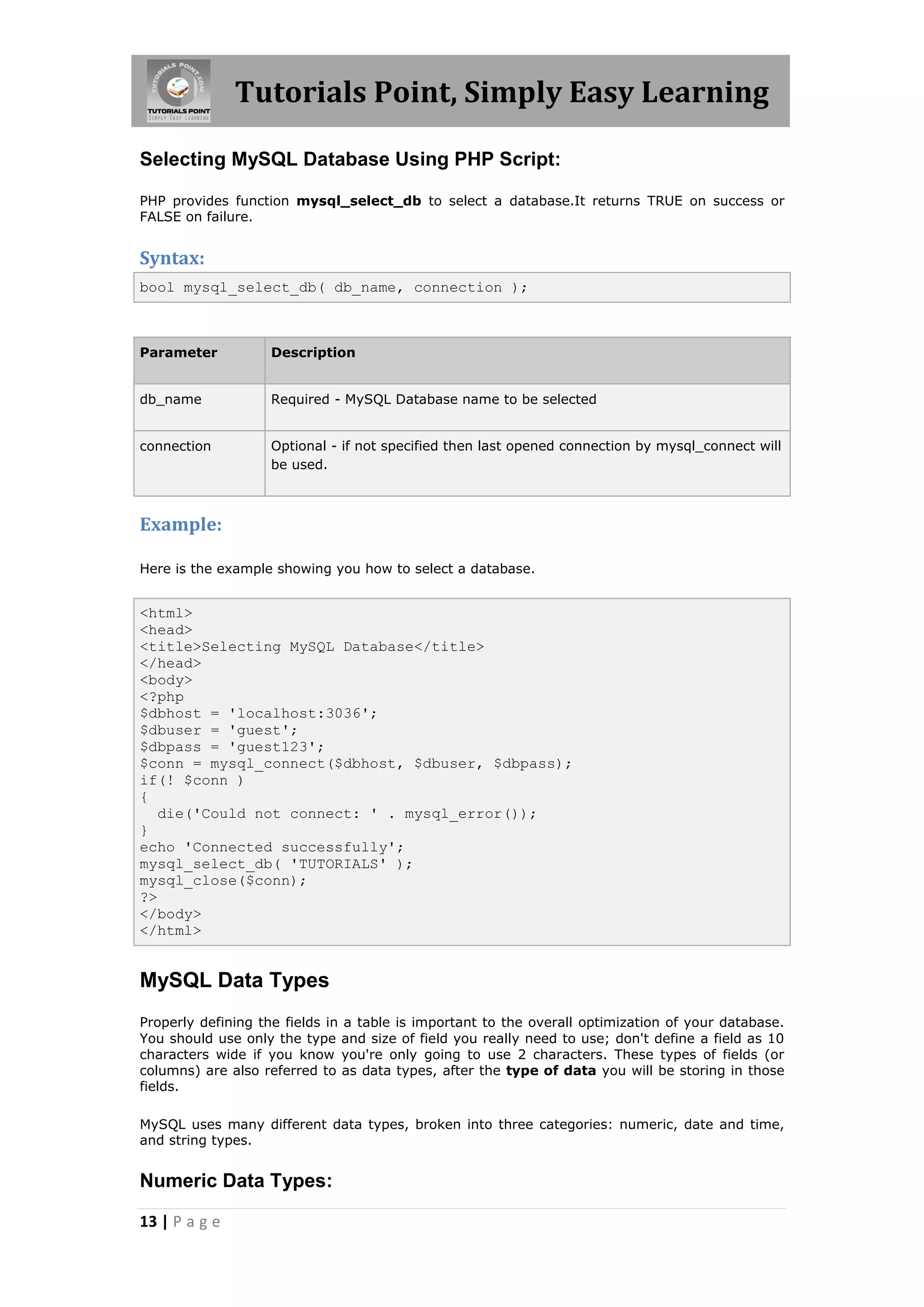 Tutorials Point, Simply Easy Learning Selecting MySQL Database Using PHP Script: PHP provides function mysql_select_db to select a database.It returns TRUE on success or FALSE on failure. Syntax: bool mysql_select_db( db_name, connection ); Parameter Description db_name Required - MySQL Database name to be selected connection Optional - if not specified then last opened connection by mysql_connect will be used. Example: Here is the example showing you how to select a database. <html> <head> <title>Selecting MySQL Database</title> </head> <body> <?php $dbhost = 'localhost:3036'; $dbuser = 'guest'; $dbpass = 'guest123'; $conn = mysql_connect($dbhost, $dbuser, $dbpass); if(! $conn ) { die('Could not connect: ' . mysql_error()); } echo 'Connected successfully'; mysql_select_db( 'TUTORIALS' ); mysql_close($conn); ?> </body> </html> MySQL Data Types Properly defining the fields in a table is important to the overall optimization of your database. You should use only the type and size of field you really need to use; don't define a field as 10 characters wide if you know you're only going to use 2 characters. These types of fields (or columns) are also referred to as data types, after the type of data you will be storing in those fields. MySQL uses many different data types, broken into three categories: numeric, date and time, and string types. Numeric Data Types: 13 | P a g e 