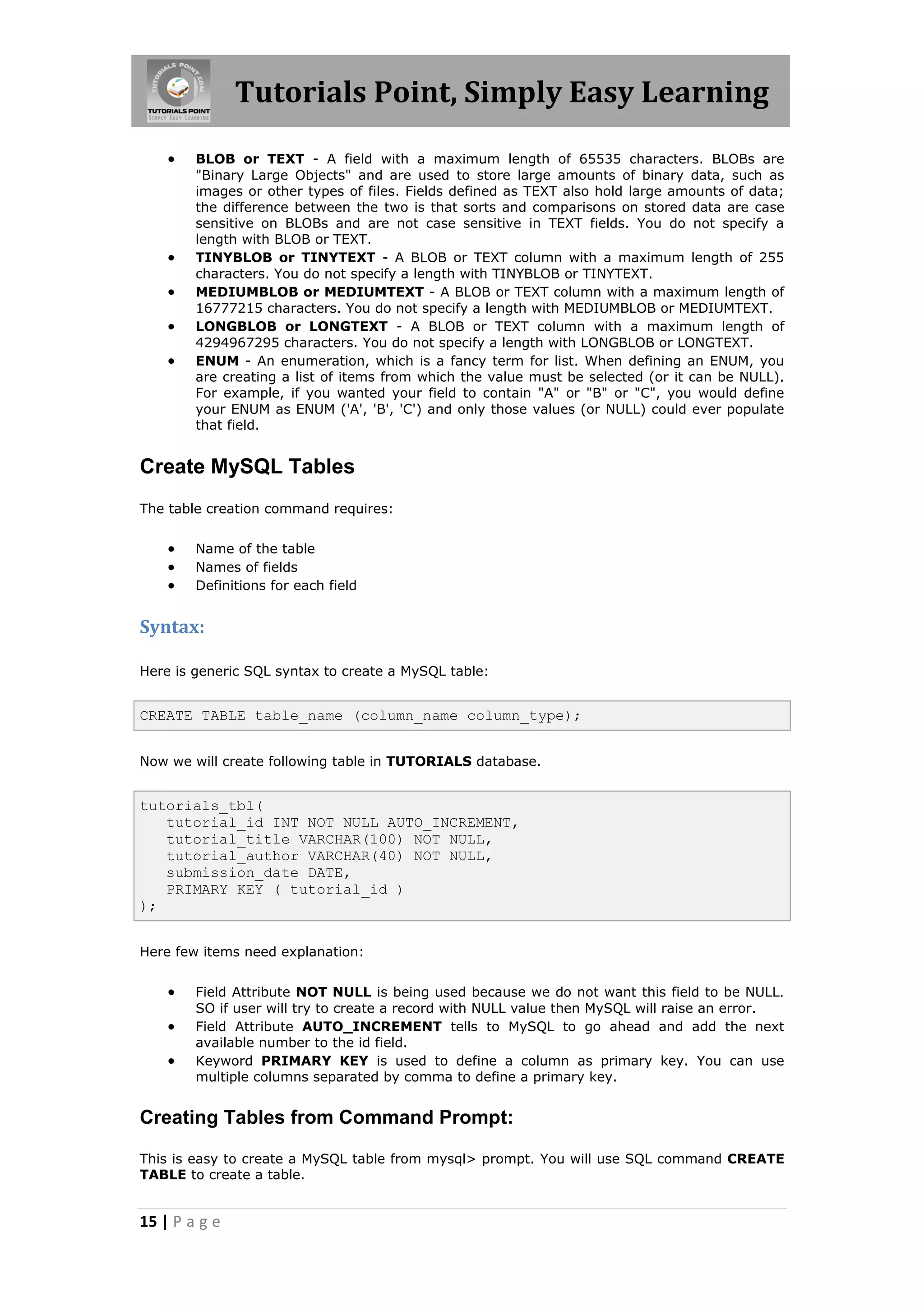 Tutorials Point, Simply Easy Learning  BLOB or TEXT - A field with a maximum length of 65535 characters. BLOBs are "Binary Large Objects" and are used to store large amounts of binary data, such as images or other types of files. Fields defined as TEXT also hold large amounts of data; the difference between the two is that sorts and comparisons on stored data are case sensitive on BLOBs and are not case sensitive in TEXT fields. You do not specify a length with BLOB or TEXT.  TINYBLOB or TINYTEXT - A BLOB or TEXT column with a maximum length of 255 characters. You do not specify a length with TINYBLOB or TINYTEXT.  MEDIUMBLOB or MEDIUMTEXT - A BLOB or TEXT column with a maximum length of 16777215 characters. You do not specify a length with MEDIUMBLOB or MEDIUMTEXT.  LONGBLOB or LONGTEXT - A BLOB or TEXT column with a maximum length of 4294967295 characters. You do not specify a length with LONGBLOB or LONGTEXT.  ENUM - An enumeration, which is a fancy term for list. When defining an ENUM, you are creating a list of items from which the value must be selected (or it can be NULL). For example, if you wanted your field to contain "A" or "B" or "C", you would define your ENUM as ENUM ('A', 'B', 'C') and only those values (or NULL) could ever populate that field. Create MySQL Tables The table creation command requires:  Name of the table  Names of fields  Definitions for each field Syntax: Here is generic SQL syntax to create a MySQL table: CREATE TABLE table_name (column_name column_type); Now we will create following table in TUTORIALS database. tutorials_tbl( tutorial_id INT NOT NULL AUTO_INCREMENT, tutorial_title VARCHAR(100) NOT NULL, tutorial_author VARCHAR(40) NOT NULL, submission_date DATE, PRIMARY KEY ( tutorial_id ) ); Here few items need explanation:  Field Attribute NOT NULL is being used because we do not want this field to be NULL. SO if user will try to create a record with NULL value then MySQL will raise an error.  Field Attribute AUTO_INCREMENT tells to MySQL to go ahead and add the next available number to the id field.  Keyword PRIMARY KEY is used to define a column as primary key. You can use multiple columns separated by comma to define a primary key. Creating Tables from Command Prompt: This is easy to create a MySQL table from mysql> prompt. You will use SQL command CREATE TABLE to create a table. 15 | P a g e 