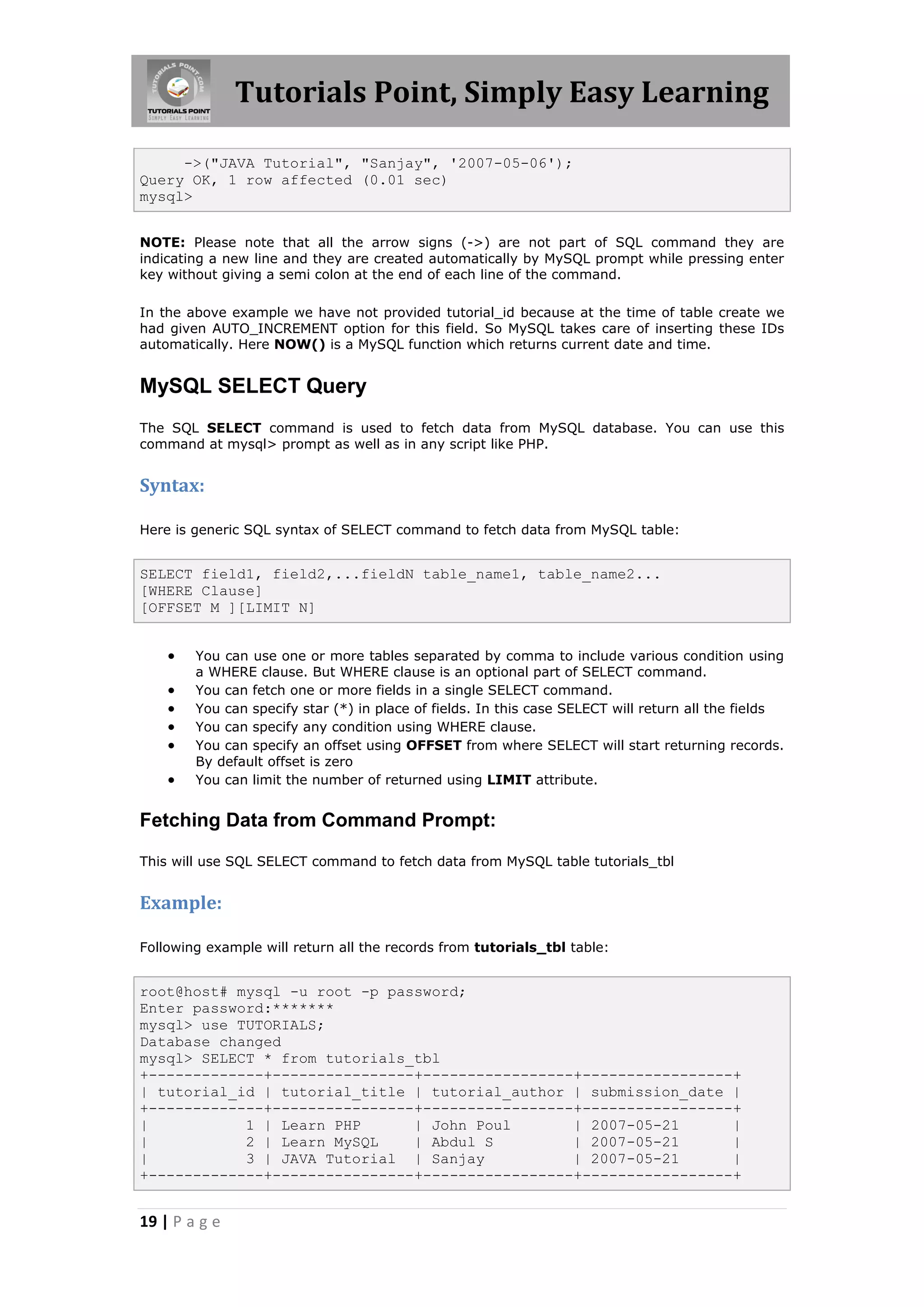 Tutorials Point, Simply Easy Learning ->("JAVA Tutorial", "Sanjay", '2007-05-06'); Query OK, 1 row affected (0.01 sec) mysql> NOTE: Please note that all the arrow signs (->) are not part of SQL command they are indicating a new line and they are created automatically by MySQL prompt while pressing enter key without giving a semi colon at the end of each line of the command. In the above example we have not provided tutorial_id because at the time of table create we had given AUTO_INCREMENT option for this field. So MySQL takes care of inserting these IDs automatically. Here NOW() is a MySQL function which returns current date and time. MySQL SELECT Query The SQL SELECT command is used to fetch data from MySQL database. You can use this command at mysql> prompt as well as in any script like PHP. Syntax: Here is generic SQL syntax of SELECT command to fetch data from MySQL table: SELECT field1, field2,...fieldN table_name1, table_name2... [WHERE Clause] [OFFSET M ][LIMIT N]  You can use one or more tables separated by comma to include various condition using a WHERE clause. But WHERE clause is an optional part of SELECT command.  You can fetch one or more fields in a single SELECT command.  You can specify star (*) in place of fields. In this case SELECT will return all the fields  You can specify any condition using WHERE clause.  You can specify an offset using OFFSET from where SELECT will start returning records. By default offset is zero  You can limit the number of returned using LIMIT attribute. Fetching Data from Command Prompt: This will use SQL SELECT command to fetch data from MySQL table tutorials_tbl Example: Following example will return all the records from tutorials_tbl table: root@host# mysql -u root -p password; Enter password:******* mysql> use TUTORIALS; Database changed mysql> SELECT * from tutorials_tbl +-------------+----------------+-----------------+-----------------+ | tutorial_id | tutorial_title | tutorial_author | submission_date | +-------------+----------------+-----------------+-----------------+ | 1 | Learn PHP | John Poul | 2007-05-21 | | 2 | Learn MySQL | Abdul S | 2007-05-21 | | 3 | JAVA Tutorial | Sanjay | 2007-05-21 | +-------------+----------------+-----------------+-----------------+ 19 | P a g e 