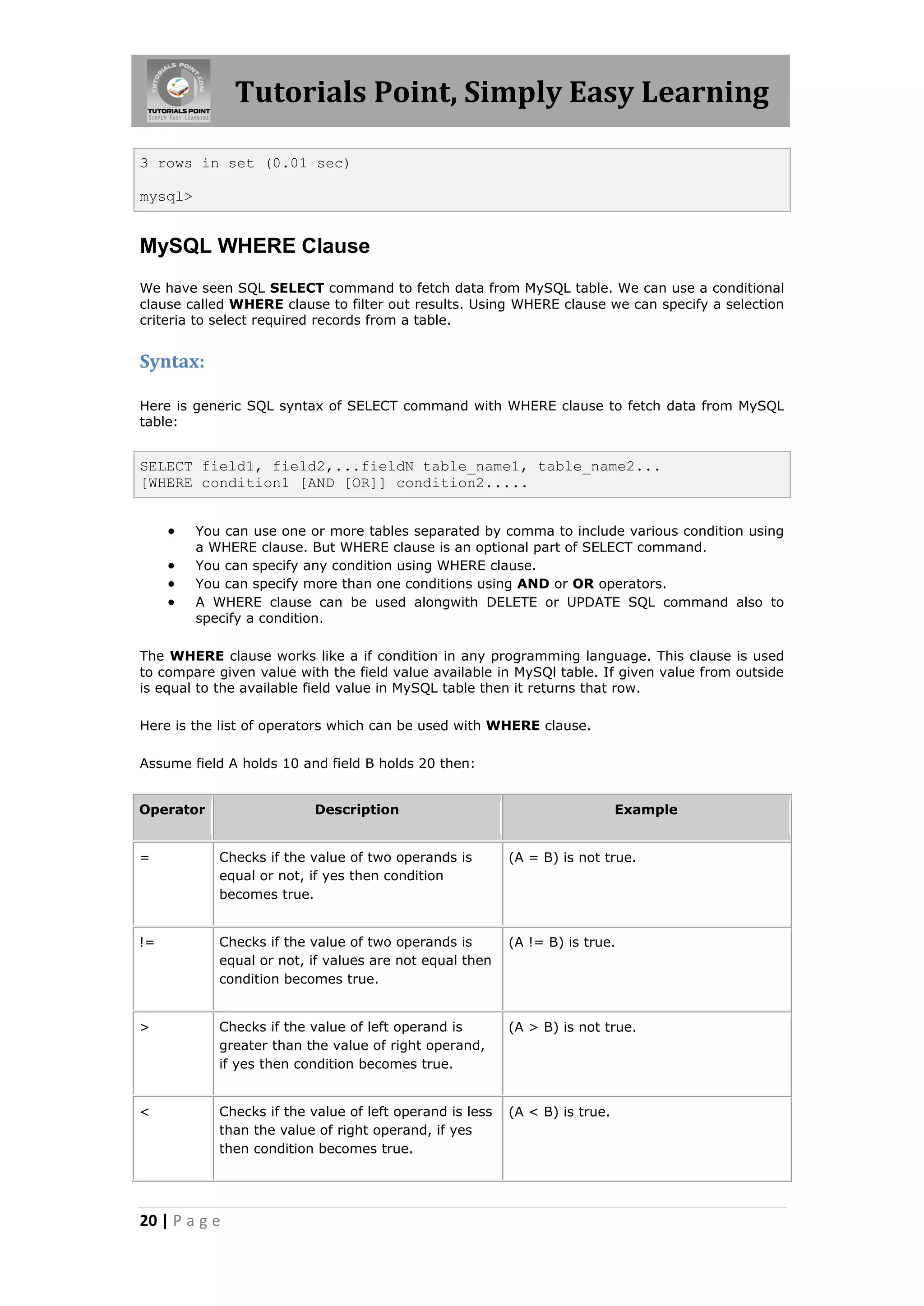 Tutorials Point, Simply Easy Learning 3 rows in set (0.01 sec) mysql> MySQL WHERE Clause We have seen SQL SELECT command to fetch data from MySQL table. We can use a conditional clause called WHERE clause to filter out results. Using WHERE clause we can specify a selection criteria to select required records from a table. Syntax: Here is generic SQL syntax of SELECT command with WHERE clause to fetch data from MySQL table: SELECT field1, field2,...fieldN table_name1, table_name2... [WHERE condition1 [AND [OR]] condition2.....  You can use one or more tables separated by comma to include various condition using a WHERE clause. But WHERE clause is an optional part of SELECT command.  You can specify any condition using WHERE clause.  You can specify more than one conditions using AND or OR operators.  A WHERE clause can be used alongwith DELETE or UPDATE SQL command also to specify a condition. The WHERE clause works like a if condition in any programming language. This clause is used to compare given value with the field value available in MySQl table. If given value from outside is equal to the available field value in MySQL table then it returns that row. Here is the list of operators which can be used with WHERE clause. Assume field A holds 10 and field B holds 20 then: Operator Description Example = Checks if the value of two operands is (A = B) is not true. equal or not, if yes then condition becomes true. != Checks if the value of two operands is (A != B) is true. equal or not, if values are not equal then condition becomes true. > Checks if the value of left operand is (A > B) is not true. greater than the value of right operand, if yes then condition becomes true. < Checks if the value of left operand is less (A < B) is true. than the value of right operand, if yes then condition becomes true. 20 | P a g e 
