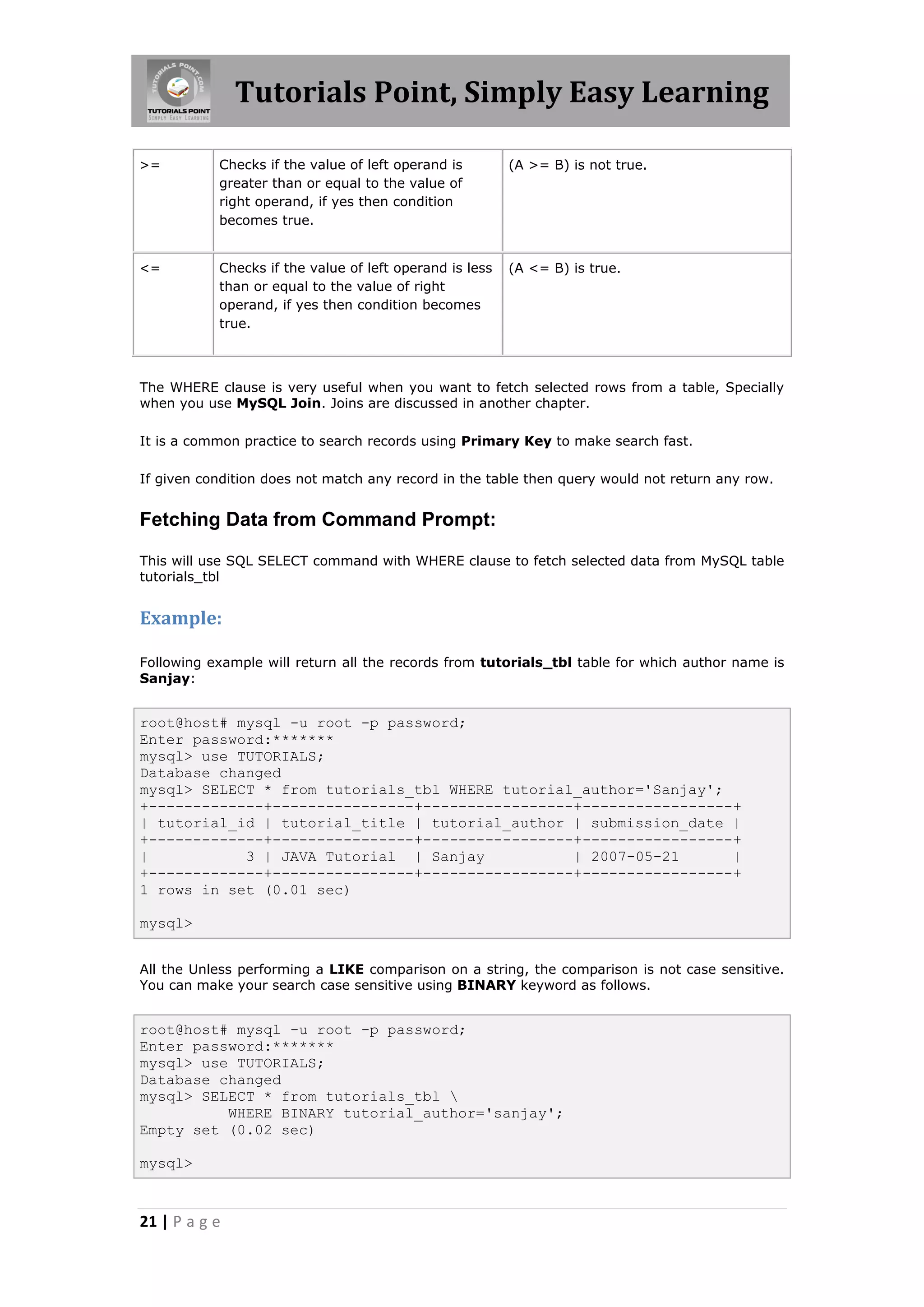 Tutorials Point, Simply Easy Learning >= Checks if the value of left operand is (A >= B) is not true. greater than or equal to the value of right operand, if yes then condition becomes true. <= Checks if the value of left operand is less (A <= B) is true. than or equal to the value of right operand, if yes then condition becomes true. The WHERE clause is very useful when you want to fetch selected rows from a table, Specially when you use MySQL Join. Joins are discussed in another chapter. It is a common practice to search records using Primary Key to make search fast. If given condition does not match any record in the table then query would not return any row. Fetching Data from Command Prompt: This will use SQL SELECT command with WHERE clause to fetch selected data from MySQL table tutorials_tbl Example: Following example will return all the records from tutorials_tbl table for which author name is Sanjay: root@host# mysql -u root -p password; Enter password:******* mysql> use TUTORIALS; Database changed mysql> SELECT * from tutorials_tbl WHERE tutorial_author='Sanjay'; +-------------+----------------+-----------------+-----------------+ | tutorial_id | tutorial_title | tutorial_author | submission_date | +-------------+----------------+-----------------+-----------------+ | 3 | JAVA Tutorial | Sanjay | 2007-05-21 | +-------------+----------------+-----------------+-----------------+ 1 rows in set (0.01 sec) mysql> All the Unless performing a LIKE comparison on a string, the comparison is not case sensitive. You can make your search case sensitive using BINARY keyword as follows. root@host# mysql -u root -p password; Enter password:******* mysql> use TUTORIALS; Database changed mysql> SELECT * from tutorials_tbl WHERE BINARY tutorial_author='sanjay'; Empty set (0.02 sec) mysql> 21 | P a g e 