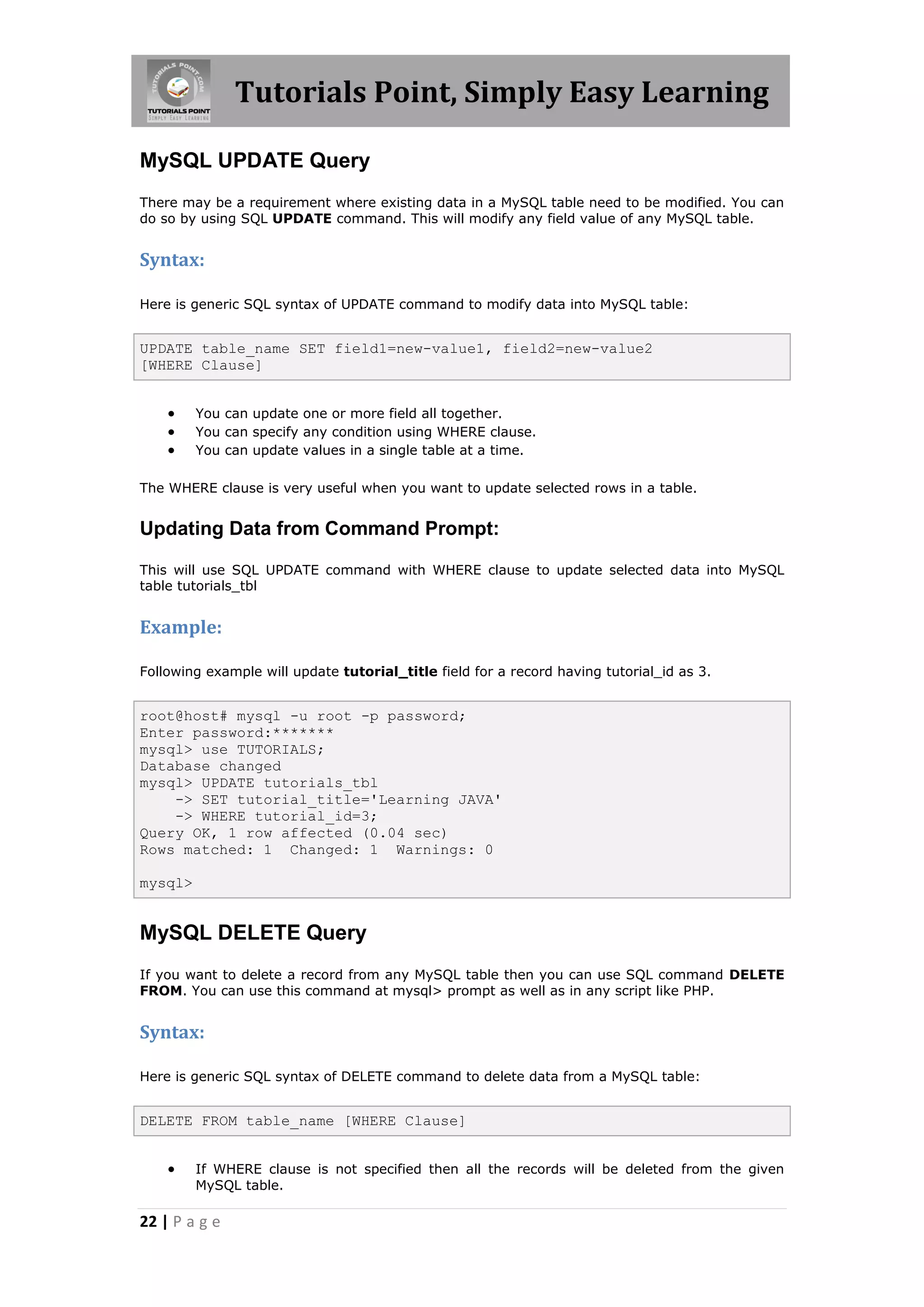 Tutorials Point, Simply Easy Learning MySQL UPDATE Query There may be a requirement where existing data in a MySQL table need to be modified. You can do so by using SQL UPDATE command. This will modify any field value of any MySQL table. Syntax: Here is generic SQL syntax of UPDATE command to modify data into MySQL table: UPDATE table_name SET field1=new-value1, field2=new-value2 [WHERE Clause]  You can update one or more field all together.  You can specify any condition using WHERE clause.  You can update values in a single table at a time. The WHERE clause is very useful when you want to update selected rows in a table. Updating Data from Command Prompt: This will use SQL UPDATE command with WHERE clause to update selected data into MySQL table tutorials_tbl Example: Following example will update tutorial_title field for a record having tutorial_id as 3. root@host# mysql -u root -p password; Enter password:******* mysql> use TUTORIALS; Database changed mysql> UPDATE tutorials_tbl -> SET tutorial_title='Learning JAVA' -> WHERE tutorial_id=3; Query OK, 1 row affected (0.04 sec) Rows matched: 1 Changed: 1 Warnings: 0 mysql> MySQL DELETE Query If you want to delete a record from any MySQL table then you can use SQL command DELETE FROM. You can use this command at mysql> prompt as well as in any script like PHP. Syntax: Here is generic SQL syntax of DELETE command to delete data from a MySQL table: DELETE FROM table_name [WHERE Clause]  If WHERE clause is not specified then all the records will be deleted from the given MySQL table. 22 | P a g e 