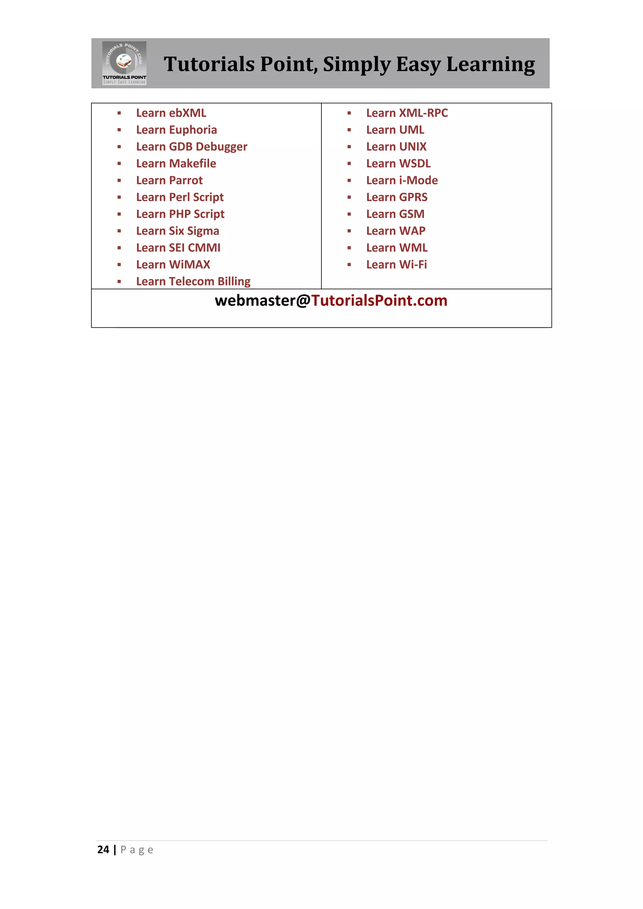 Tutorials Point, Simply Easy Learning  Learn ebXML  Learn XML-RPC  Learn Euphoria  Learn UML  Learn GDB Debugger  Learn UNIX  Learn Makefile  Learn WSDL  Learn Parrot  Learn i-Mode  Learn Perl Script  Learn GPRS  Learn PHP Script  Learn GSM  Learn Six Sigma  Learn WAP  Learn SEI CMMI  Learn WML  Learn WiMAX  Learn Wi-Fi  Learn Telecom Billing webmaster@TutorialsPoint.com 24 | P a g e 