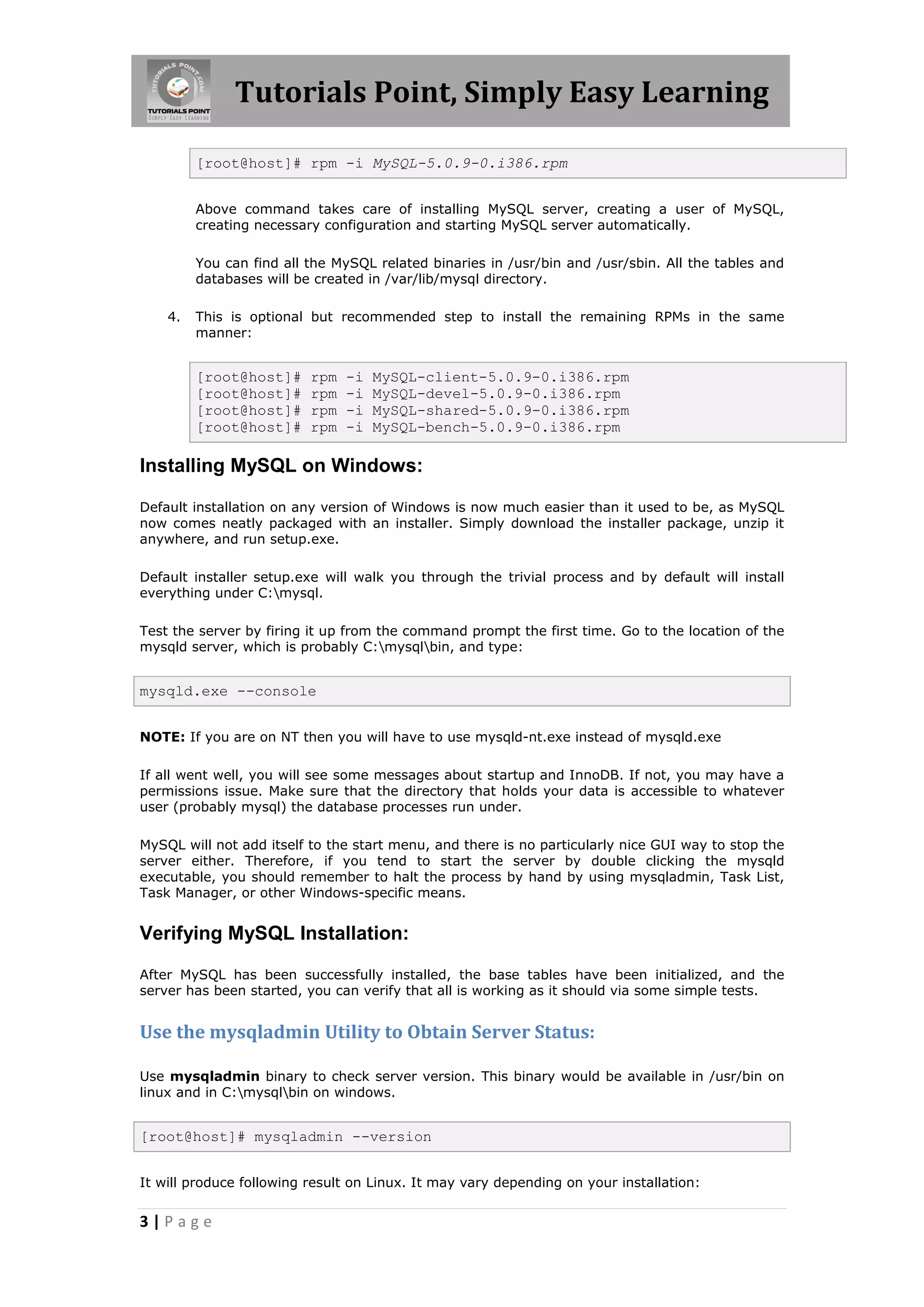 Tutorials Point, Simply Easy Learning [root@host]# rpm -i MySQL-5.0.9-0.i386.rpm Above command takes care of installing MySQL server, creating a user of MySQL, creating necessary configuration and starting MySQL server automatically. You can find all the MySQL related binaries in /usr/bin and /usr/sbin. All the tables and databases will be created in /var/lib/mysql directory. 4. This is optional but recommended step to install the remaining RPMs in the same manner: [root@host]# rpm -i MySQL-client-5.0.9-0.i386.rpm [root@host]# rpm -i MySQL-devel-5.0.9-0.i386.rpm [root@host]# rpm -i MySQL-shared-5.0.9-0.i386.rpm [root@host]# rpm -i MySQL-bench-5.0.9-0.i386.rpm Installing MySQL on Windows: Default installation on any version of Windows is now much easier than it used to be, as MySQL now comes neatly packaged with an installer. Simply download the installer package, unzip it anywhere, and run setup.exe. Default installer setup.exe will walk you through the trivial process and by default will install everything under C:mysql. Test the server by firing it up from the command prompt the first time. Go to the location of the mysqld server, which is probably C:mysqlbin, and type: mysqld.exe --console NOTE: If you are on NT then you will have to use mysqld-nt.exe instead of mysqld.exe If all went well, you will see some messages about startup and InnoDB. If not, you may have a permissions issue. Make sure that the directory that holds your data is accessible to whatever user (probably mysql) the database processes run under. MySQL will not add itself to the start menu, and there is no particularly nice GUI way to stop the server either. Therefore, if you tend to start the server by double clicking the mysqld executable, you should remember to halt the process by hand by using mysqladmin, Task List, Task Manager, or other Windows-specific means. Verifying MySQL Installation: After MySQL has been successfully installed, the base tables have been initialized, and the server has been started, you can verify that all is working as it should via some simple tests. Use the mysqladmin Utility to Obtain Server Status: Use mysqladmin binary to check server version. This binary would be available in /usr/bin on linux and in C:mysqlbin on windows. [root@host]# mysqladmin --version It will produce following result on Linux. It may vary depending on your installation: 3|Page 