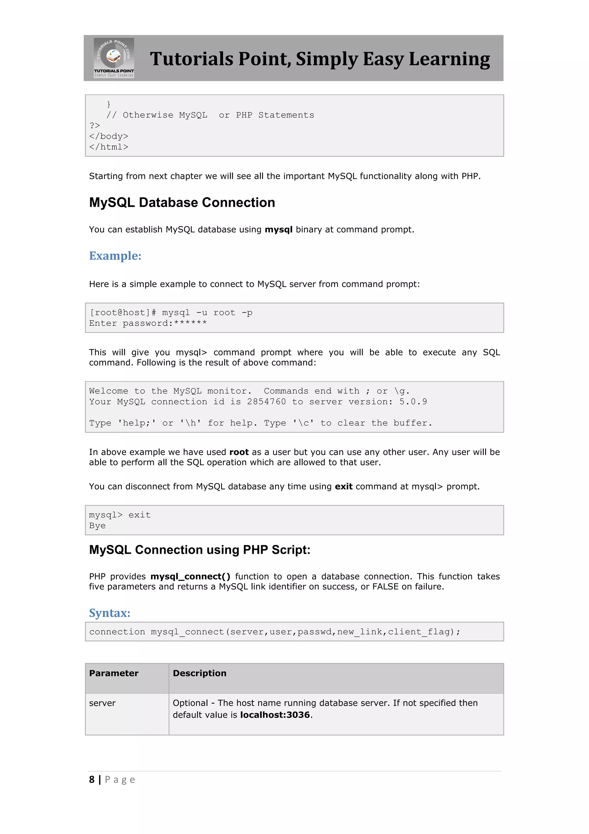 Tutorials Point, Simply Easy Learning } // Otherwise MySQL or PHP Statements ?> </body> </html> Starting from next chapter we will see all the important MySQL functionality along with PHP. MySQL Database Connection You can establish MySQL database using mysql binary at command prompt. Example: Here is a simple example to connect to MySQL server from command prompt: [root@host]# mysql -u root -p Enter password:****** This will give you mysql> command prompt where you will be able to execute any SQL command. Following is the result of above command: Welcome to the MySQL monitor. Commands end with ; or g. Your MySQL connection id is 2854760 to server version: 5.0.9 Type 'help;' or 'h' for help. Type 'c' to clear the buffer. In above example we have used root as a user but you can use any other user. Any user will be able to perform all the SQL operation which are allowed to that user. You can disconnect from MySQL database any time using exit command at mysql> prompt. mysql> exit Bye MySQL Connection using PHP Script: PHP provides mysql_connect() function to open a database connection. This function takes five parameters and returns a MySQL link identifier on success, or FALSE on failure. Syntax: connection mysql_connect(server,user,passwd,new_link,client_flag); Parameter Description server Optional - The host name running database server. If not specified then default value is localhost:3036. 8|Page 