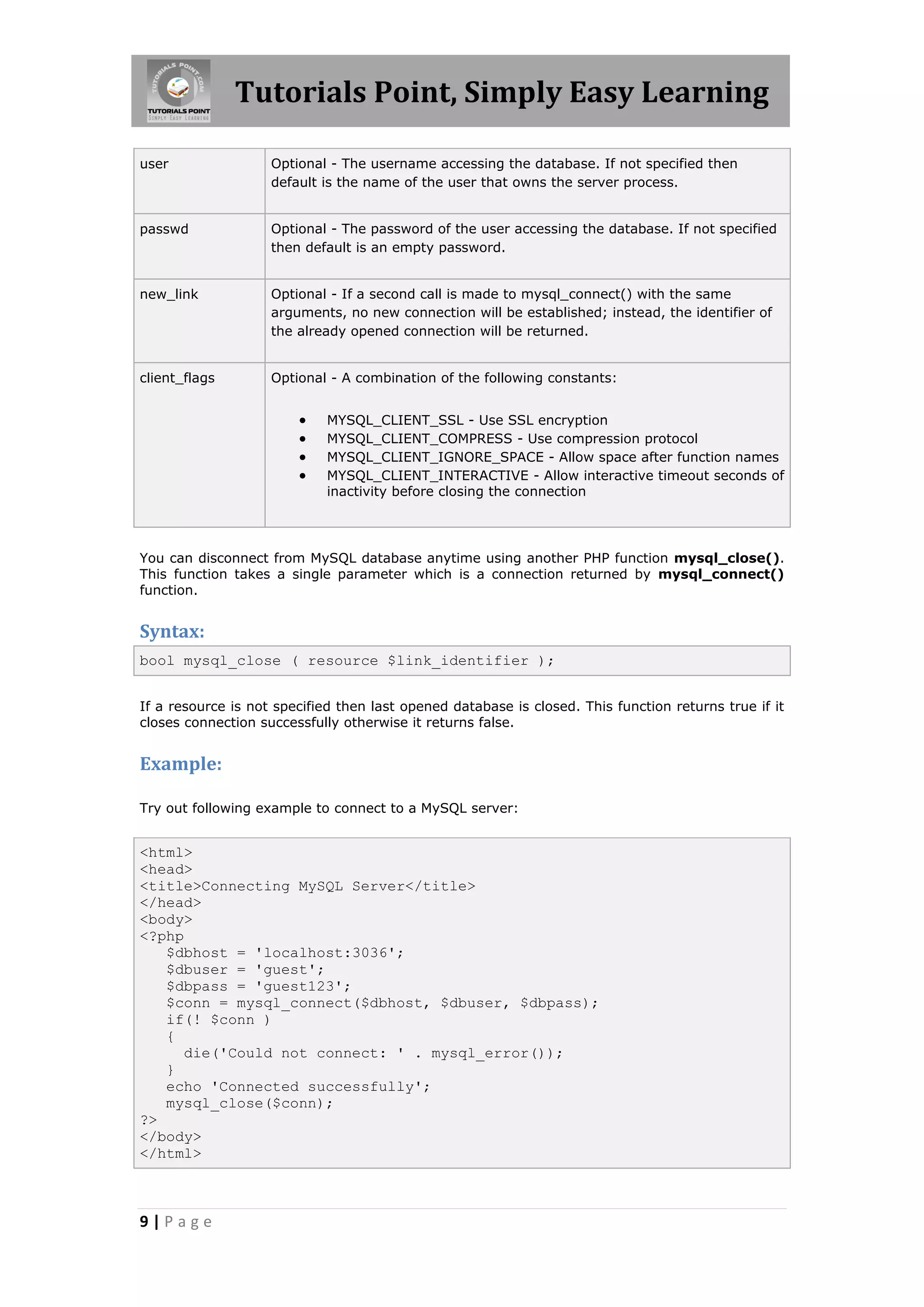 Tutorials Point, Simply Easy Learning user Optional - The username accessing the database. If not specified then default is the name of the user that owns the server process. passwd Optional - The password of the user accessing the database. If not specified then default is an empty password. new_link Optional - If a second call is made to mysql_connect() with the same arguments, no new connection will be established; instead, the identifier of the already opened connection will be returned. client_flags Optional - A combination of the following constants:  MYSQL_CLIENT_SSL - Use SSL encryption  MYSQL_CLIENT_COMPRESS - Use compression protocol  MYSQL_CLIENT_IGNORE_SPACE - Allow space after function names  MYSQL_CLIENT_INTERACTIVE - Allow interactive timeout seconds of inactivity before closing the connection You can disconnect from MySQL database anytime using another PHP function mysql_close(). This function takes a single parameter which is a connection returned by mysql_connect() function. Syntax: bool mysql_close ( resource $link_identifier ); If a resource is not specified then last opened database is closed. This function returns true if it closes connection successfully otherwise it returns false. Example: Try out following example to connect to a MySQL server: <html> <head> <title>Connecting MySQL Server</title> </head> <body> <?php $dbhost = 'localhost:3036'; $dbuser = 'guest'; $dbpass = 'guest123'; $conn = mysql_connect($dbhost, $dbuser, $dbpass); if(! $conn ) { die('Could not connect: ' . mysql_error()); } echo 'Connected successfully'; mysql_close($conn); ?> </body> </html> 9|Page 