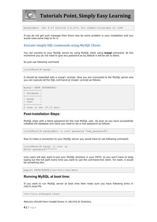 Tutorials Point, Simply Easy Learning

mysqladmin      Ver 8.23 Distrib 5.0.9-0, for redhat-linux-gnu on i386


If you do not get such message then there may be some problem in your installation and you
would need some help to fix it.


Execute simple SQL commands using MySQL Client:

You can connect to your MySQL server by using MySQL client using mysql command. At this
momemnt you do not need to give any password as by default it will be set to blank.

So just use following command


[root@host]# mysql


It should be rewarded with a mysql> prompt. Now you are connected to the MySQL server and
you can execute all the SQL command at mysql> prompt as follows.


mysql> SHOW DATABASES;
+----------+
| Database |
+----------+
| mysql    |
| test     |
+----------+
2 rows in set (0.13 sec)

Post-installation Steps:

MySQL ships with a blank password for the root MySQL user. As soon as you have successfully
installed the database and client you need to set a root password as follows:


[root@host]# mysqladmin -u root password "new_password";


Now to make a connection to your MySQL server you would have to use following command:


[root@host]# mysql -u root -p
Enter password:*******


Unix users will also want to put your MySQL directory in your PATH, so you won't have to keep
typing out the full path every time you want to use the command-line client. For bash, it would
be something like:


export PATH=$PATH:/usr/bin:/usr/sbin

Running MySQL at boot time:

If you want to run MySQL server at boot time then make sure you have following entry in
/etc/rc.local file


/etc/init.d/mysqld start


Also,you should have mysqld binary in /etc/init.d/ directory.

4|Page
 