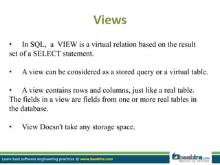 Views
• In SQL, a VIEW is a virtual relation based on the result
set of a SELECT statement.
• A view can be considered as a stored query or a virtual table.
• A view contains rows and columns, just like a real table.
The fields in a view are fields from one or more real tables in
the database.
• View Doesn't take any storage space.
 