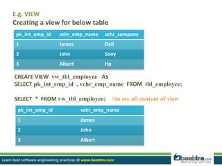 pk_int_emp_id vchr_emp_name vchr_company
1 James Dell
2 John Sony
3 Albert Hp
CREATE VIEW vw_tbl_employee AS
SELECT pk_int_emp_id , vchr_emp_name FROM tbl_employee;
SELECT * FROM vw_tbl_employee; //to see all content of view
E.g. VIEW
Creating a view for below table
pk_int_emp_id vchr_emp_name
1 James
2 John
3 Albert
 