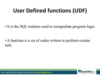 User Defined functions (UDF)
• It is the SQL routines used to encapsulate program logic.
• A function is a set of codes written to perform certain
task.
 