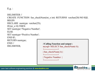 E.g. :
DELIMITER //
CREATE FUNCTION fun_checkNum(int_x int) RETURNS varchar(20) NO SQL
BEGIN
DECLARE numtype varchar(25);
IF(int_x<0) THEN
SET numtype='Negative Number';
ELSE
SET numtype='Positive Number';
END IF;
RETURN numtype;
END //
DELIMITER;
//Calling Function and output :
mysql> SELECT fun_checkNum(-1);
+------------------+
| fun_checkNum(-1) |
+------------------+
| Negative Number |
+------------------+
 
