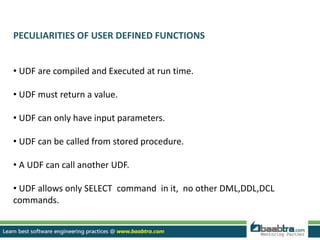 PECULIARITIES OF USER DEFINED FUNCTIONS
• UDF are compiled and Executed at run time.
• UDF must return a value.
• UDF can only have input parameters.
• UDF can be called from stored procedure.
• A UDF can call another UDF.
• UDF allows only SELECT command in it, no other DML,DDL,DCL
commands.
 