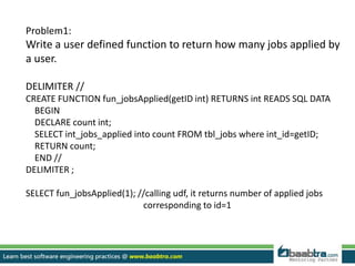 Problem1:
Write a user defined function to return how many jobs applied by
a user.
DELIMITER //
CREATE FUNCTION fun_jobsApplied(getID int) RETURNS int READS SQL DATA
BEGIN
DECLARE count int;
SELECT int_jobs_applied into count FROM tbl_jobs where int_id=getID;
RETURN count;
END //
DELIMITER ;
SELECT fun_jobsApplied(1); //calling udf, it returns number of applied jobs
corresponding to id=1
 