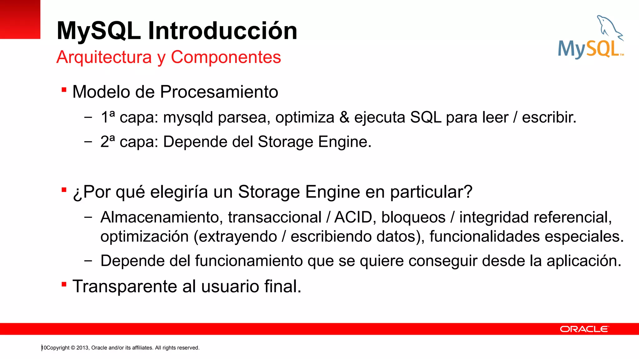 MySQL Introducción
Arquitectura y Componentes
 Modelo de Procesamiento
– 1ª capa: mysqld parsea, optimiza & ejecuta SQL para leer / escribir.
– 2ª capa: Depende del Storage Engine.

 ¿Por qué elegiría un Storage Engine en particular?
– Almacenamiento, transaccional / ACID, bloqueos / integridad referencial,

optimización (extrayendo / escribiendo datos), funcionalidades especiales.
– Depende del funcionamiento que se quiere conseguir desde la aplicación.

 Transparente al usuario final.

10Copyright © 2013, Oracle and/or its affiliates. All rights reserved.

 