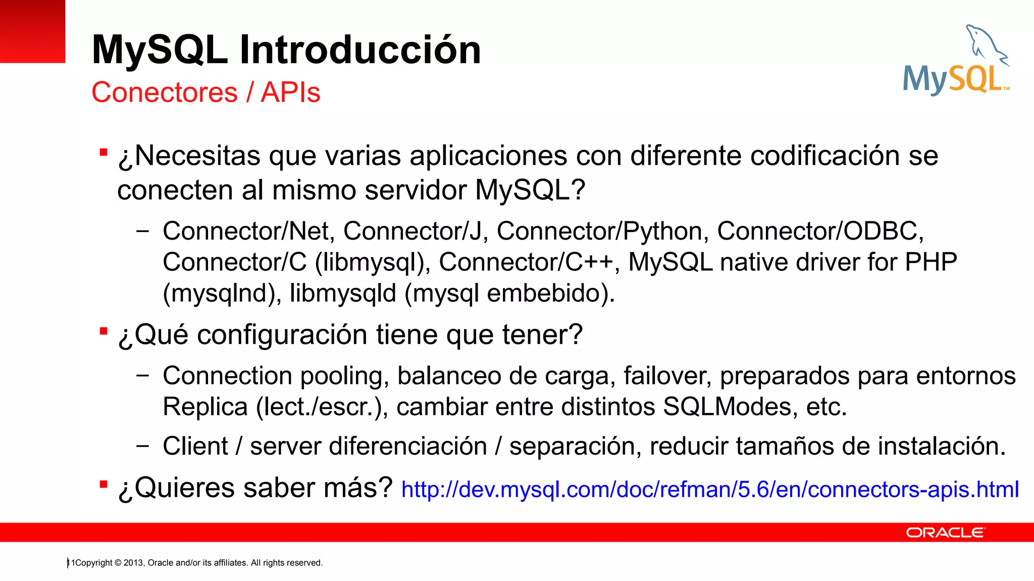 MySQL Introducción
Conectores / APIs
 ¿Necesitas que varias aplicaciones con diferente codificación se

conecten al mismo servidor MySQL?
– Connector/Net, Connector/J, Connector/Python, Connector/ODBC,

Connector/C (libmysql), Connector/C++, MySQL native driver for PHP
(mysqlnd), libmysqld (mysql embebido).
 ¿Qué configuración tiene que tener?
– Connection pooling, balanceo de carga, failover, preparados para entornos

Replica (lect./escr.), cambiar entre distintos SQLModes, etc.
– Client / server diferenciación / separación, reducir tamaños de instalación.

 ¿Quieres saber más? http://dev.mysql.com/doc/refman/5.6/en/connectors-apis.html
11Copyright © 2013, Oracle and/or its affiliates. All rights reserved.

 