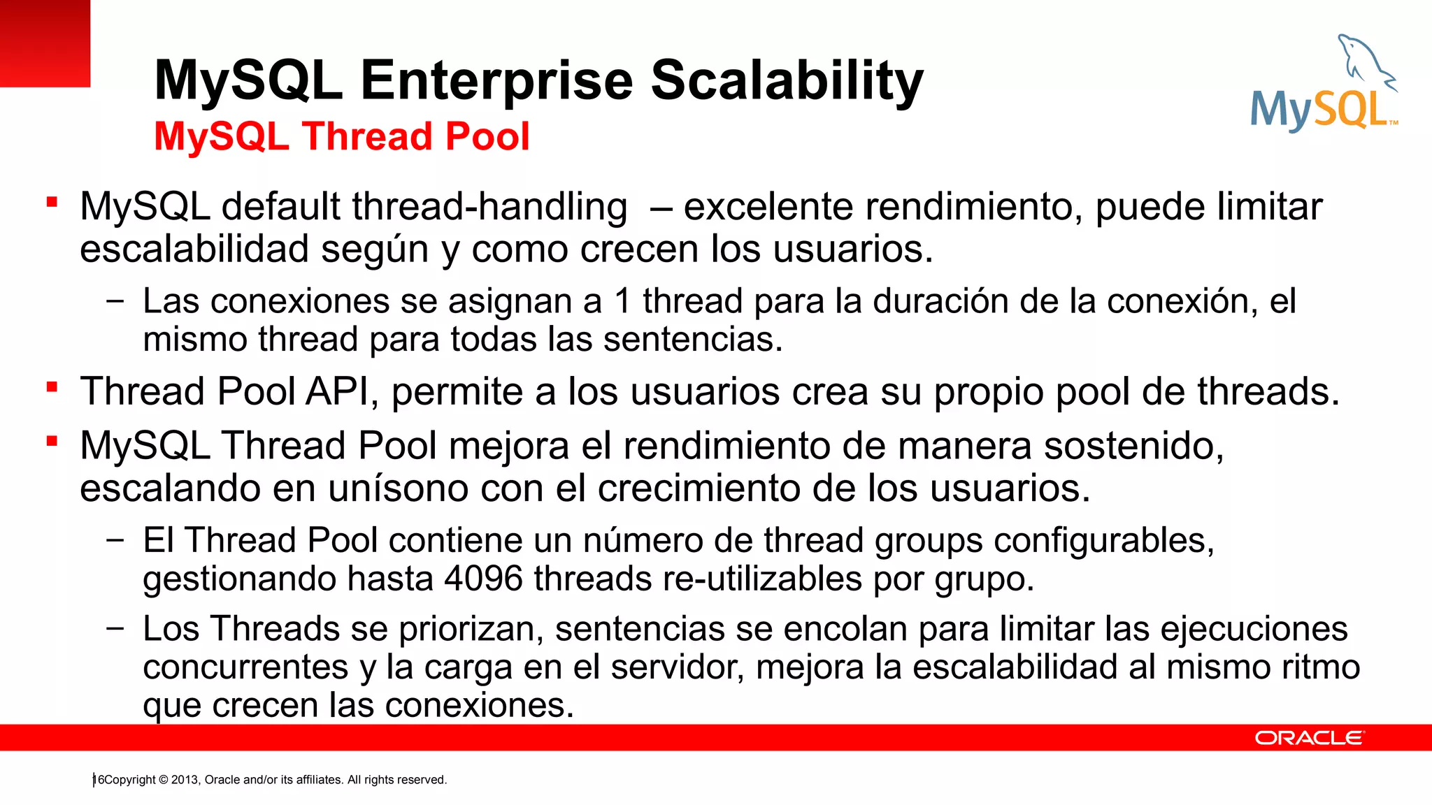 MySQL Enterprise Scalability
MySQL Thread Pool
 MySQL default thread-handling – excelente rendimiento, puede limitar

escalabilidad según y como crecen los usuarios.

– Las conexiones se asignan a 1 thread para la duración de la conexión, el

mismo thread para todas las sentencias.

 Thread Pool API, permite a los usuarios crea su propio pool de threads.
 MySQL Thread Pool mejora el rendimiento de manera sostenido,

escalando en unísono con el crecimiento de los usuarios.

– El Thread Pool contiene un número de thread groups configurables,

gestionando hasta 4096 threads re-utilizables por grupo.
– Los Threads se priorizan, sentencias se encolan para limitar las ejecuciones
concurrentes y la carga en el servidor, mejora la escalabilidad al mismo ritmo
que crecen las conexiones.
16Copyright © 2013, Oracle and/or its affiliates. All rights reserved.

 