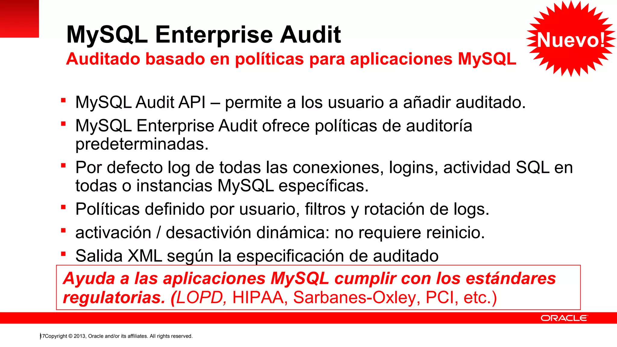 MySQL Enterprise Audit
Auditado basado en políticas para aplicaciones MySQL
 MySQL Audit API – permite a los usuario a añadir auditado.
 MySQL Enterprise Audit ofrece políticas de auditoría

Nuevo!

predeterminadas.
 Por defecto log de todas las conexiones, logins, actividad SQL en
todas o instancias MySQL específicas.
 Políticas definido por usuario, filtros y rotación de logs.
 activación / desactivión dinámica: no requiere reinicio.
 Salida XML según la especificación de auditado
Ayuda a las aplicaciones MySQL cumplir con los estándares
regulatorias. (LOPD, HIPAA, Sarbanes-Oxley, PCI, etc.)
17Copyright © 2013, Oracle and/or its affiliates. All rights reserved.

 
