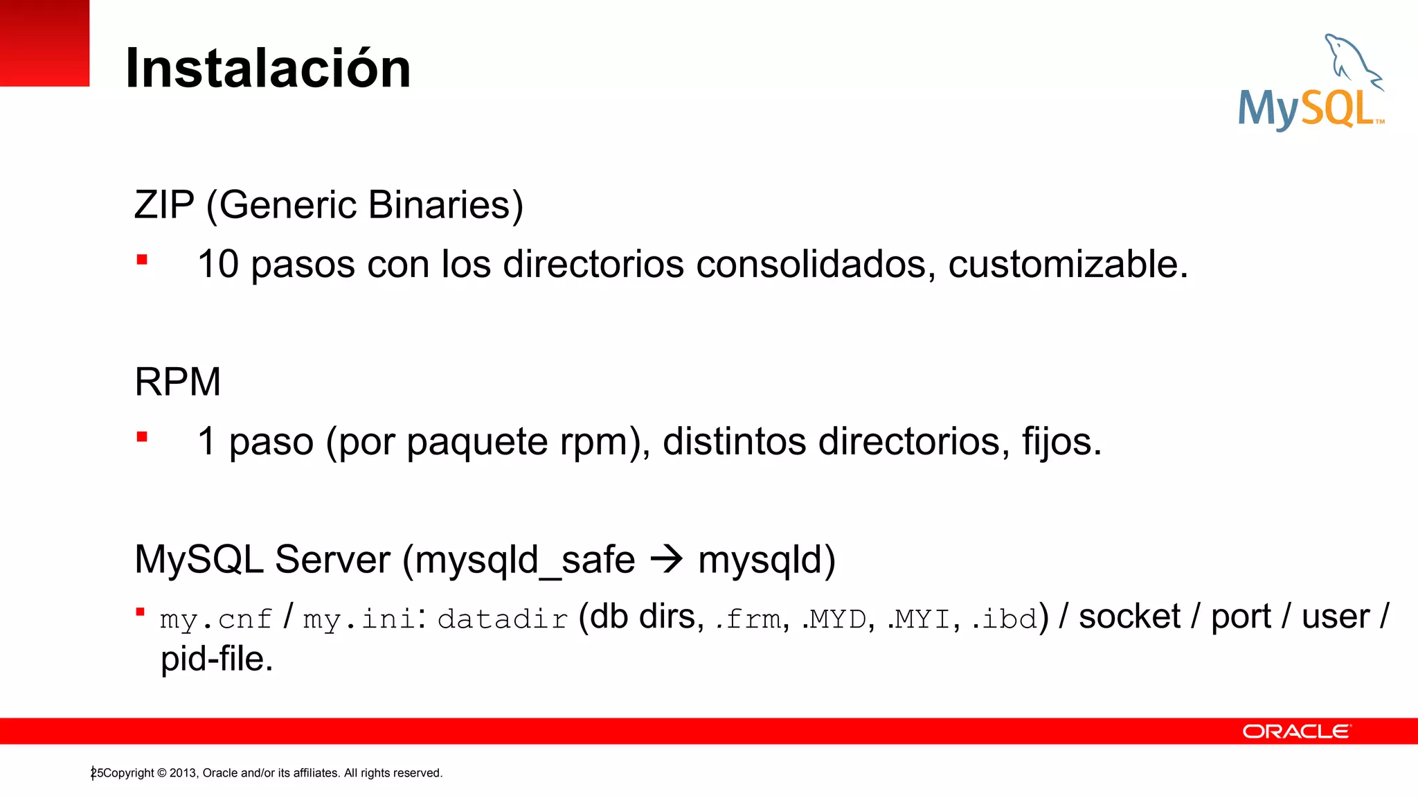 Instalación
ZIP (Generic Binaries)
 10 pasos con los directorios consolidados, customizable.
RPM
 1 paso (por paquete rpm), distintos directorios, fijos.
MySQL Server (mysqld_safe  mysqld)
 my.cnf

/ my.ini: datadir (db dirs, .frm, .MYD, .MYI, .ibd) / socket / port / user /

pid-file.
25Copyright © 2013, Oracle and/or its affiliates. All rights reserved.

 