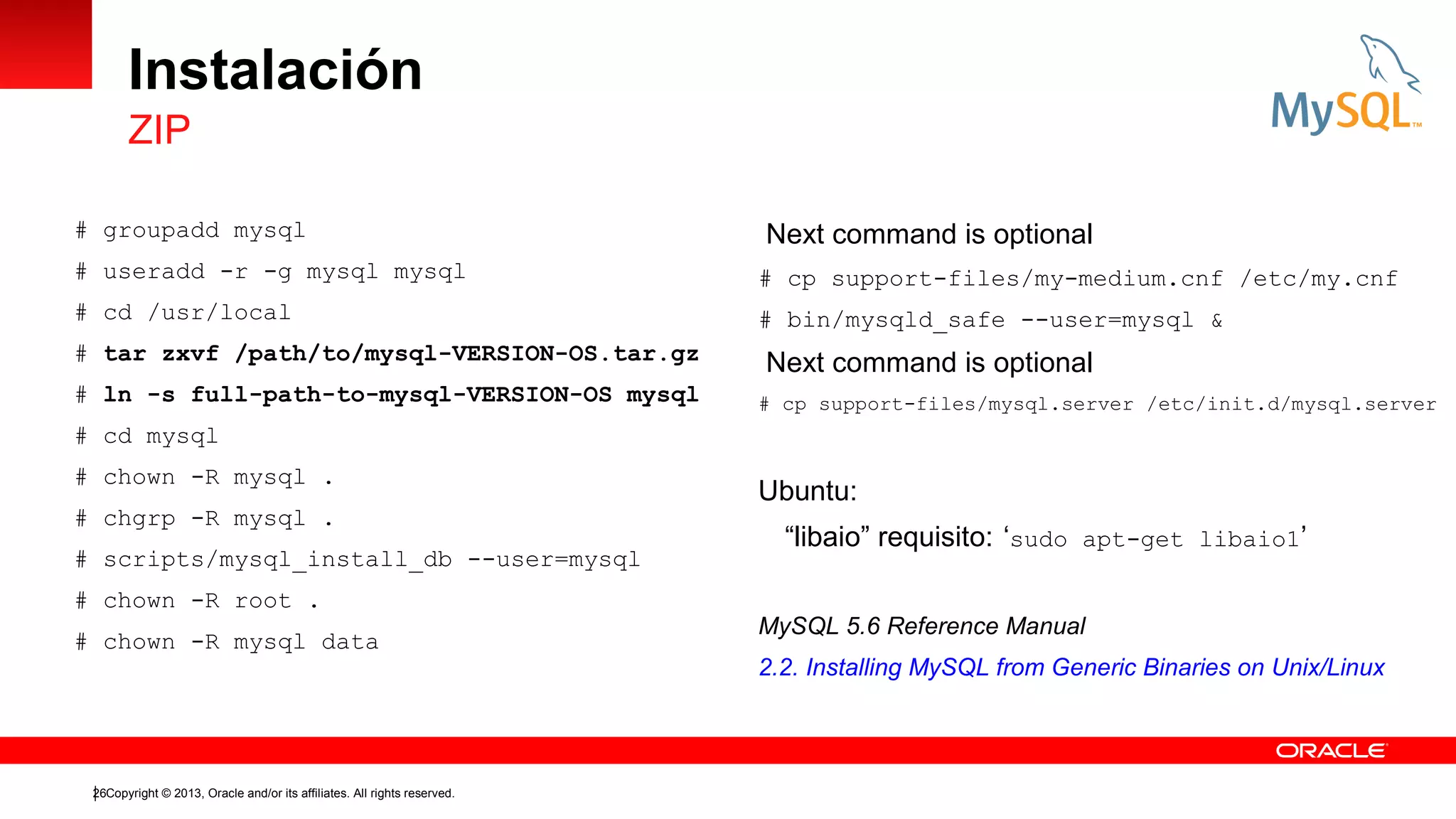 Instalación
ZIP
# groupadd mysql

Next command is optional

# useradd -r -g mysql mysql

# cp support-files/my-medium.cnf /etc/my.cnf

# cd /usr/local

# bin/mysqld_safe --user=mysql &

# tar zxvf /path/to/mysql-VERSION-OS.tar.gz
# ln -s full-path-to-mysql-VERSION-OS mysql

Next command is optional
# cp support-files/mysql.server /etc/init.d/mysql.server

# cd mysql
# chown -R mysql .
# chgrp -R mysql .
# scripts/mysql_install_db --user=mysql
# chown -R root .
# chown -R mysql data

26Copyright © 2013, Oracle and/or its affiliates. All rights reserved.

Ubuntu:
“libaio” requisito: ‘sudo apt-get libaio1’
MySQL 5.6 Reference Manual
2.2. Installing MySQL from Generic Binaries on Unix/Linux

 