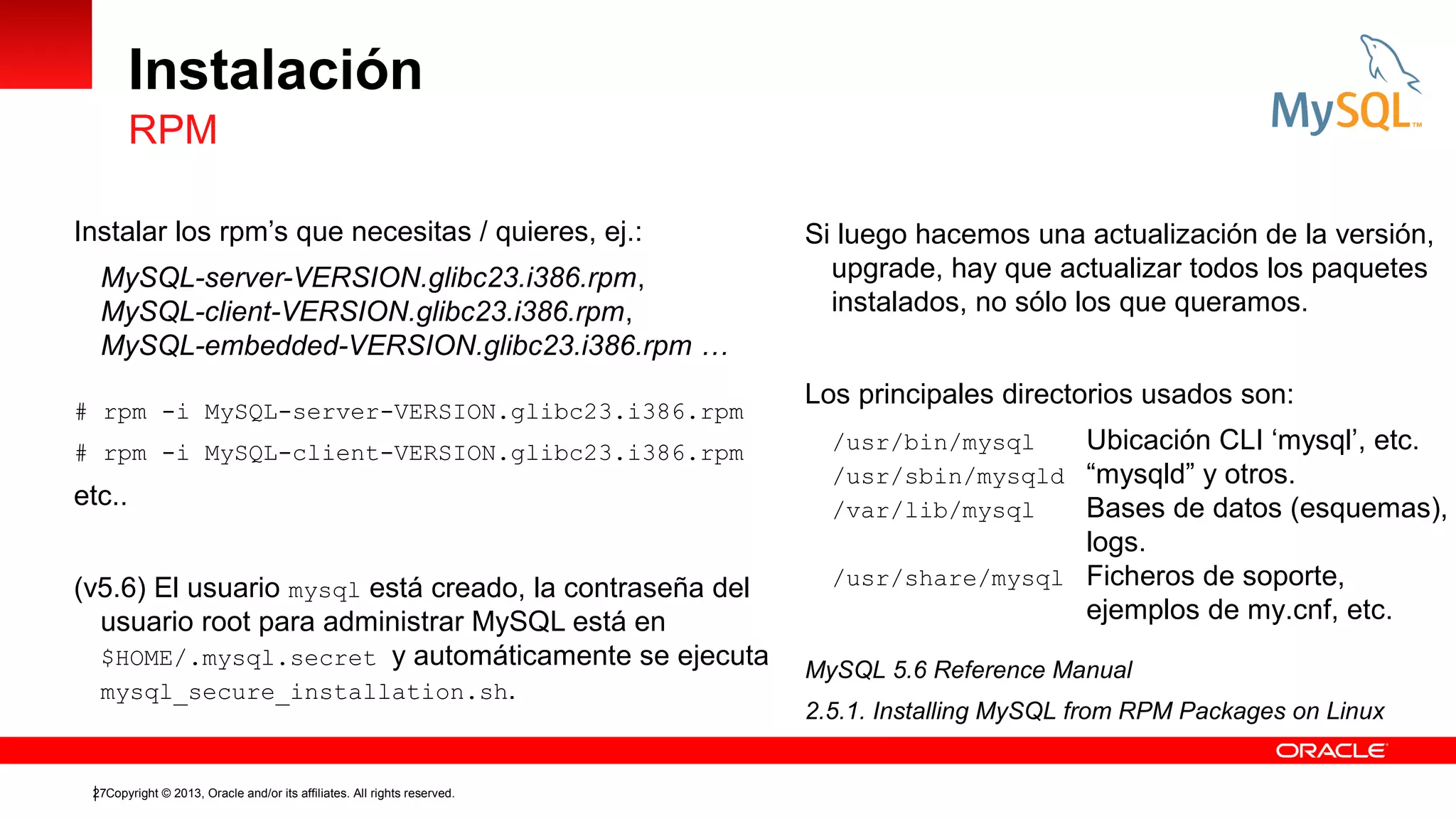 Instalación
RPM
Instalar los rpm’s que necesitas / quieres, ej.:
MySQL-server-VERSION.glibc23.i386.rpm,
MySQL-client-VERSION.glibc23.i386.rpm,
MySQL-embedded-VERSION.glibc23.i386.rpm …
# rpm -i MySQL-server-VERSION.glibc23.i386.rpm
# rpm -i MySQL-client-VERSION.glibc23.i386.rpm

etc..
(v5.6) El usuario mysql está creado, la contraseña del
usuario root para administrar MySQL está en
$HOME/.mysql.secret y automáticamente se ejecuta
mysql_secure_installation.sh.

27Copyright © 2013, Oracle and/or its affiliates. All rights reserved.

Si luego hacemos una actualización de la versión,
upgrade, hay que actualizar todos los paquetes
instalados, no sólo los que queramos.
Los principales directorios usados son:
/usr/bin/mysql
Ubicación CLI ‘mysql’, etc.
/usr/sbin/mysqld “mysqld” y otros.
/var/lib/mysql
Bases de datos (esquemas),

logs.
/usr/share/mysql Ficheros de soporte,
ejemplos de my.cnf, etc.
MySQL 5.6 Reference Manual
2.5.1. Installing MySQL from RPM Packages on Linux

 