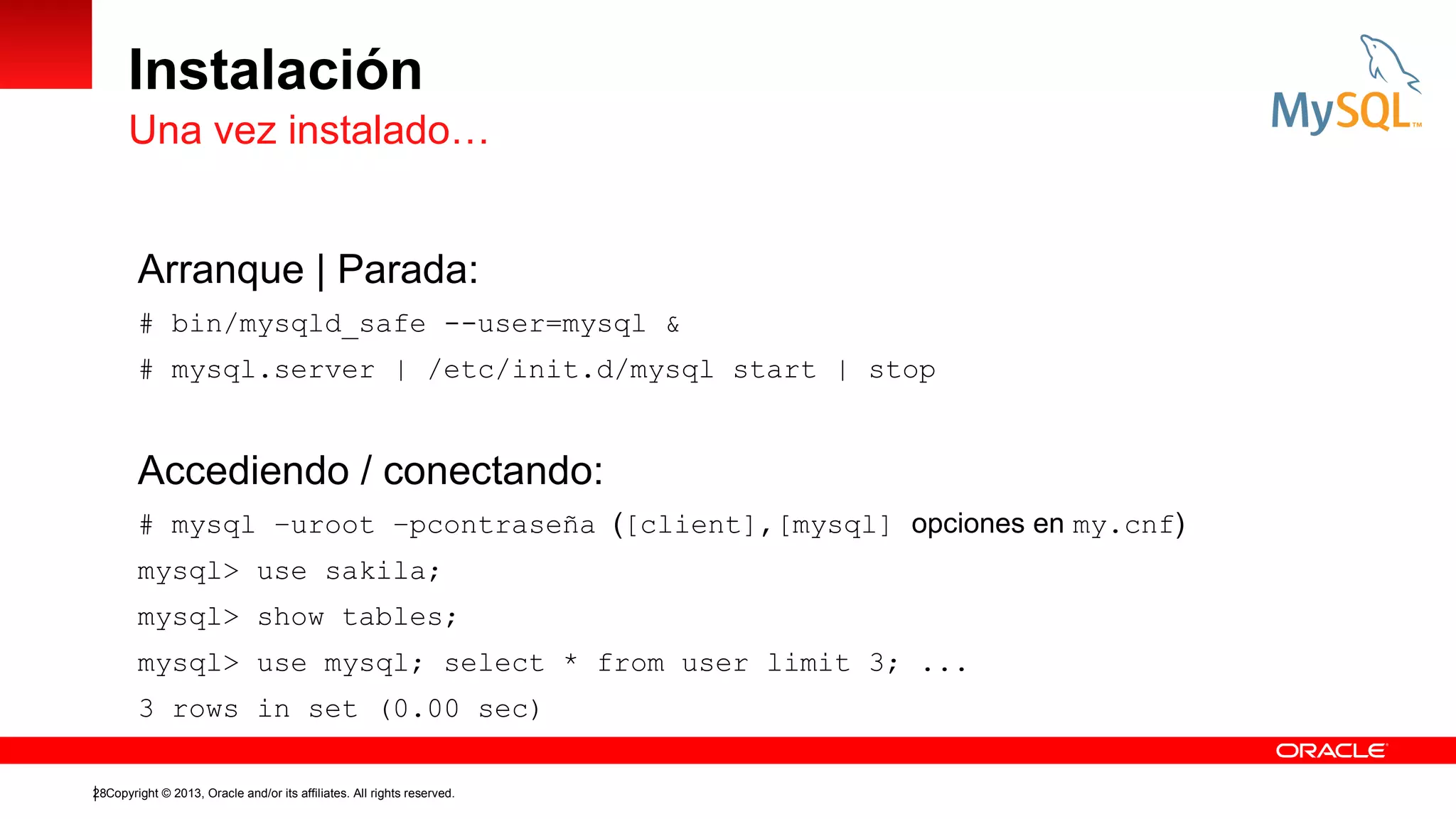 Instalación
Una vez instalado…
Arranque | Parada:
# bin/mysqld_safe --user=mysql &
# mysql.server | /etc/init.d/mysql start | stop

Accediendo / conectando:
# mysql –uroot –pcontraseña ([client],[mysql] opciones en my.cnf)
mysql> use sakila;
mysql> show tables;
mysql> use mysql; select * from user limit 3; ...
3 rows in set (0.00 sec)
28Copyright © 2013, Oracle and/or its affiliates. All rights reserved.

 
