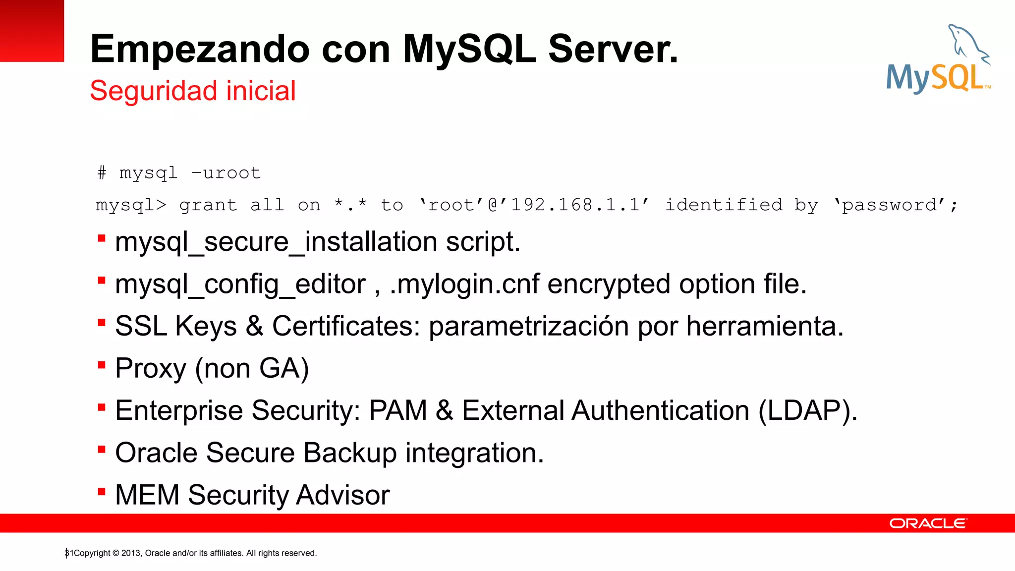 Empezando con MySQL Server.
Seguridad inicial
# mysql –uroot
mysql> grant all on *.* to ‘root’@’192.168.1.1’ identified by ‘password’;

 mysql_secure_installation script.
 mysql_config_editor , .mylogin.cnf encrypted option file.
 SSL Keys & Certificates: parametrización por herramienta.
 Proxy (non GA)
 Enterprise Security: PAM & External Authentication (LDAP).
 Oracle Secure Backup integration.
 MEM Security Advisor
31Copyright © 2013, Oracle and/or its affiliates. All rights reserved.

 