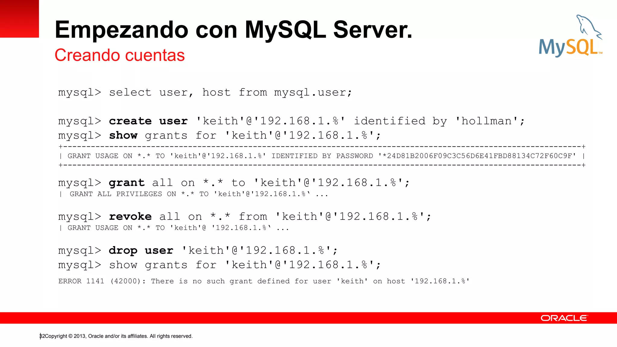 Empezando con MySQL Server.
Creando cuentas
mysql> select user, host from mysql.user;
mysql> create user 'keith'@'192.168.1.%' identified by 'hollman';
mysql> show grants for 'keith'@'192.168.1.%';
+----------------------------------------------------------------------------------------------------------------+
| GRANT USAGE ON *.* TO 'keith'@'192.168.1.%' IDENTIFIED BY PASSWORD '*24D81B2006F09C3C56D6E41FBD88134C72F60C9F' |
+----------------------------------------------------------------------------------------------------------------+

mysql> grant all on *.* to 'keith'@'192.168.1.%';
| GRANT ALL PRIVILEGES ON *.* TO 'keith'@'192.168.1.%‘ ...

mysql> revoke all on *.* from 'keith'@'192.168.1.%';
| GRANT USAGE ON *.* TO 'keith'@ '192.168.1.%‘ ...

mysql> drop user 'keith'@'192.168.1.%';
mysql> show grants for 'keith'@'192.168.1.%';
ERROR 1141 (42000): There is no such grant defined for user 'keith' on host '192.168.1.%'

32Copyright © 2013, Oracle and/or its affiliates. All rights reserved.

 