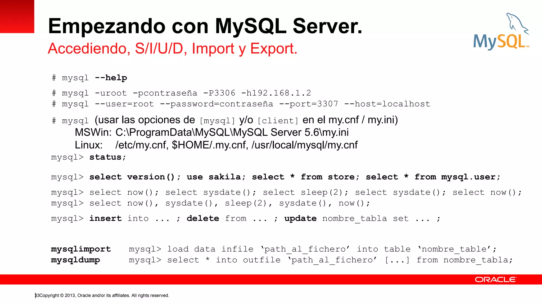 Empezando con MySQL Server.
Accediendo, S/I/U/D, Import y Export.
# mysql --help
# mysql -uroot -pcontraseña -P3306 -h192.168.1.2
# mysql --user=root --password=contraseña --port=3307 --host=localhost
# mysql (usar las opciones de [mysql] y/o [client] en el my.cnf / my.ini)

MSWin: C:ProgramDataMySQLMySQL Server 5.6my.ini
Linux: /etc/my.cnf, $HOME/.my.cnf, /usr/local/mysql/my.cnf
mysql> status;
mysql> select version(); use sakila; select * from store; select * from mysql.user;
mysql> select now(); select sysdate(); select sleep(2); select sysdate(); select now();
mysql> select now(), sysdate(), sleep(2), sysdate(), now();
mysql> insert into ... ; delete from ... ; update nombre_tabla set ... ;
mysqlimport
mysqldump

mysql> load data infile ‘path_al_fichero’ into table ‘nombre_table’;
mysql> select * into outfile ‘path_al_fichero’ [...] from nombre_tabla;

33Copyright © 2013, Oracle and/or its affiliates. All rights reserved.

 