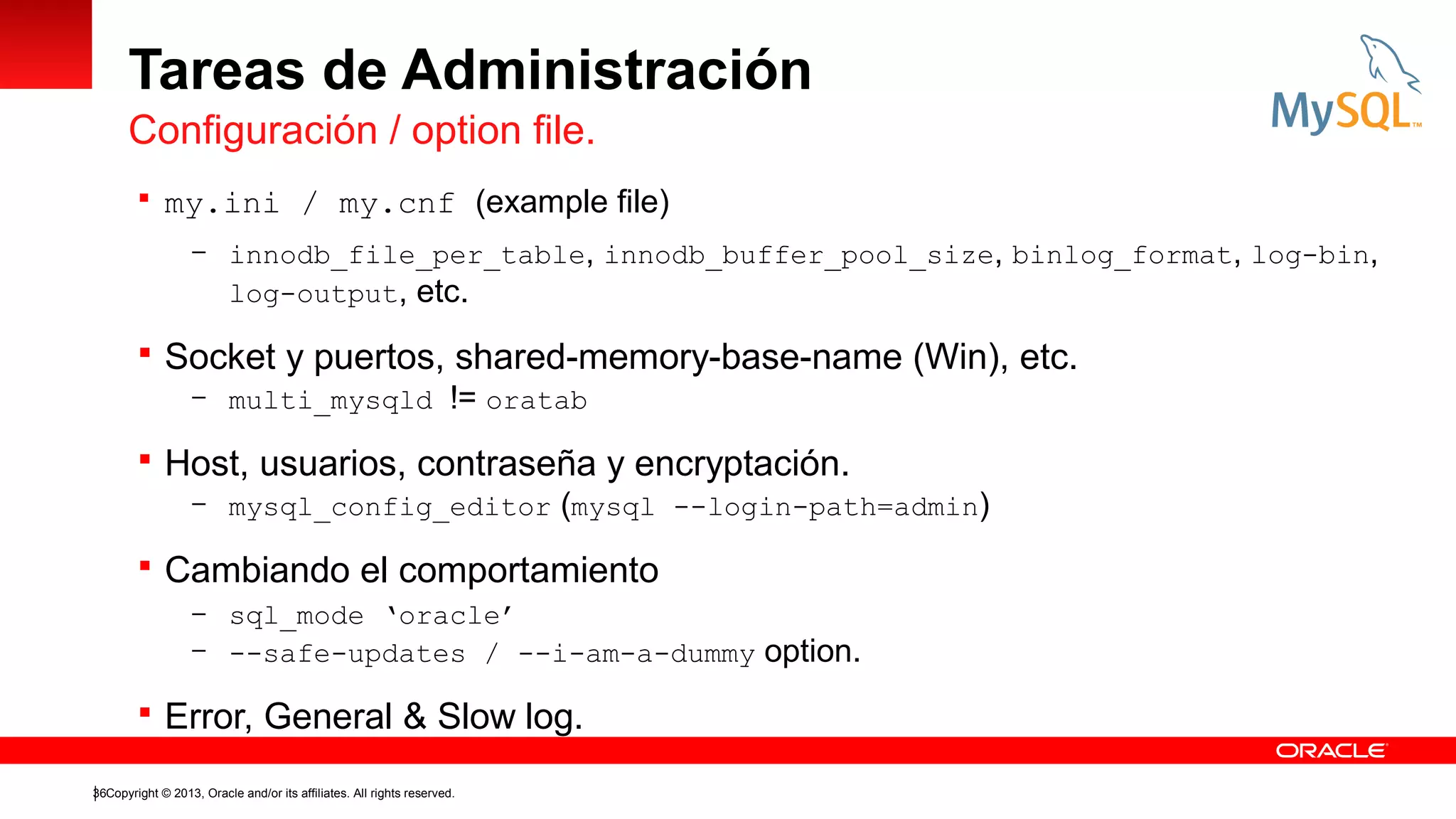 Tareas de Administración
Configuración / option file.
 my.ini / my.cnf (example file)
– innodb_file_per_table, innodb_buffer_pool_size, binlog_format, log-bin,

log-output, etc.

 Socket y puertos, shared-memory-base-name (Win), etc.
– multi_mysqld != oratab
 Host, usuarios, contraseña y encryptación.
– mysql_config_editor (mysql --login-path=admin)
 Cambiando el comportamiento
– sql_mode ‘oracle’
– --safe-updates / --i-am-a-dummy

 Error, General & Slow log.
36Copyright © 2013, Oracle and/or its affiliates. All rights reserved.

option.

 