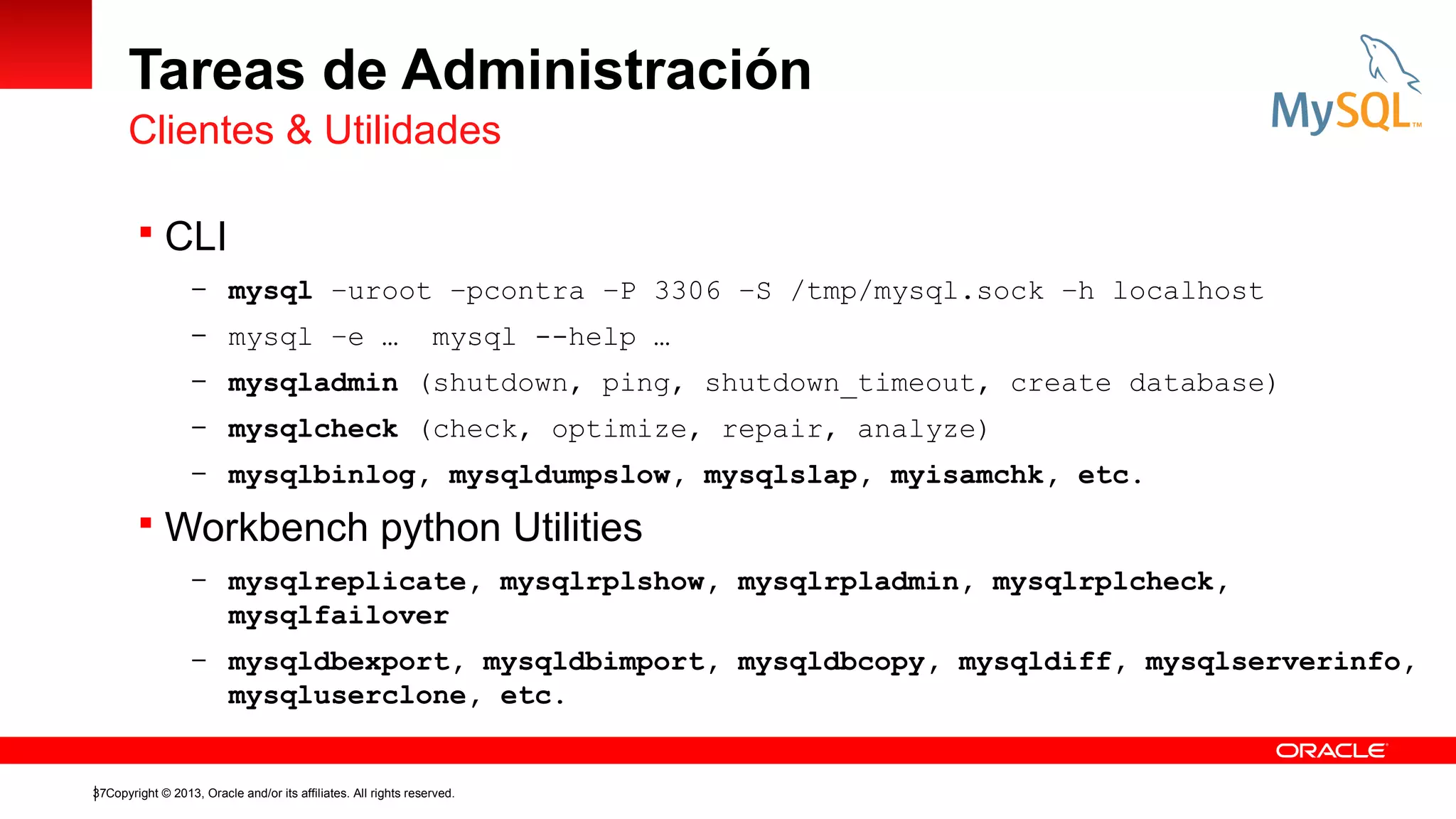 Tareas de Administración
Clientes & Utilidades
 CLI
– mysql –uroot –pcontra –P 3306 –S /tmp/mysql.sock –h localhost
– mysql –e …

mysql --help …

– mysqladmin (shutdown, ping, shutdown_timeout, create database)
– mysqlcheck (check, optimize, repair, analyze)
– mysqlbinlog, mysqldumpslow, mysqlslap, myisamchk, etc.

 Workbench python Utilities
– mysqlreplicate, mysqlrplshow, mysqlrpladmin, mysqlrplcheck,

mysqlfailover
– mysqldbexport, mysqldbimport, mysqldbcopy, mysqldiff, mysqlserverinfo,

mysqluserclone, etc.

37Copyright © 2013, Oracle and/or its affiliates. All rights reserved.

 