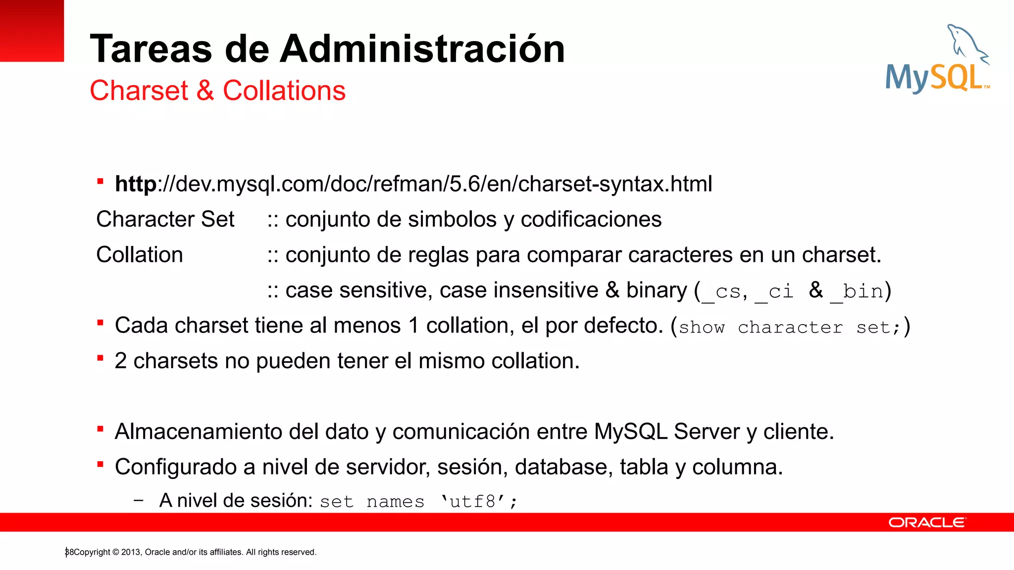 Tareas de Administración
Charset & Collations
 http://dev.mysql.com/doc/refman/5.6/en/charset-syntax.html

Character Set

:: conjunto de simbolos y codificaciones

Collation

:: conjunto de reglas para comparar caracteres en un charset.
:: case sensitive, case insensitive & binary (_cs, _ci & _bin)

 Cada charset tiene al menos 1 collation, el por defecto. (show character set;)
 2 charsets no pueden tener el mismo collation.
 Almacenamiento del dato y comunicación entre MySQL Server y cliente.
 Configurado a nivel de servidor, sesión, database, tabla y columna.
– A nivel de sesión: set names ‘utf8’;
38Copyright © 2013, Oracle and/or its affiliates. All rights reserved.

 